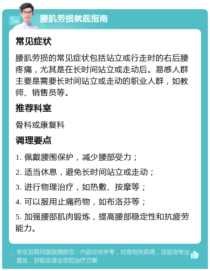 腰肌劳损就医指南 常见症状 腰肌劳损的常见症状包括站立或行走时的右后腰疼痛，尤其是在长时间站立或走动后。易感人群主要是需要长时间站立或走动的职业人群，如教师、销售员等。 推荐科室 骨科或康复科 调理要点 1. 佩戴腰围保护，减少腰部受力； 2. 适当休息，避免长时间站立或走动； 3. 进行物理治疗，如热敷、按摩等； 4. 可以服用止痛药物，如布洛芬等； 5. 加强腰部肌肉锻炼，提高腰部稳定性和抗疲劳能力。