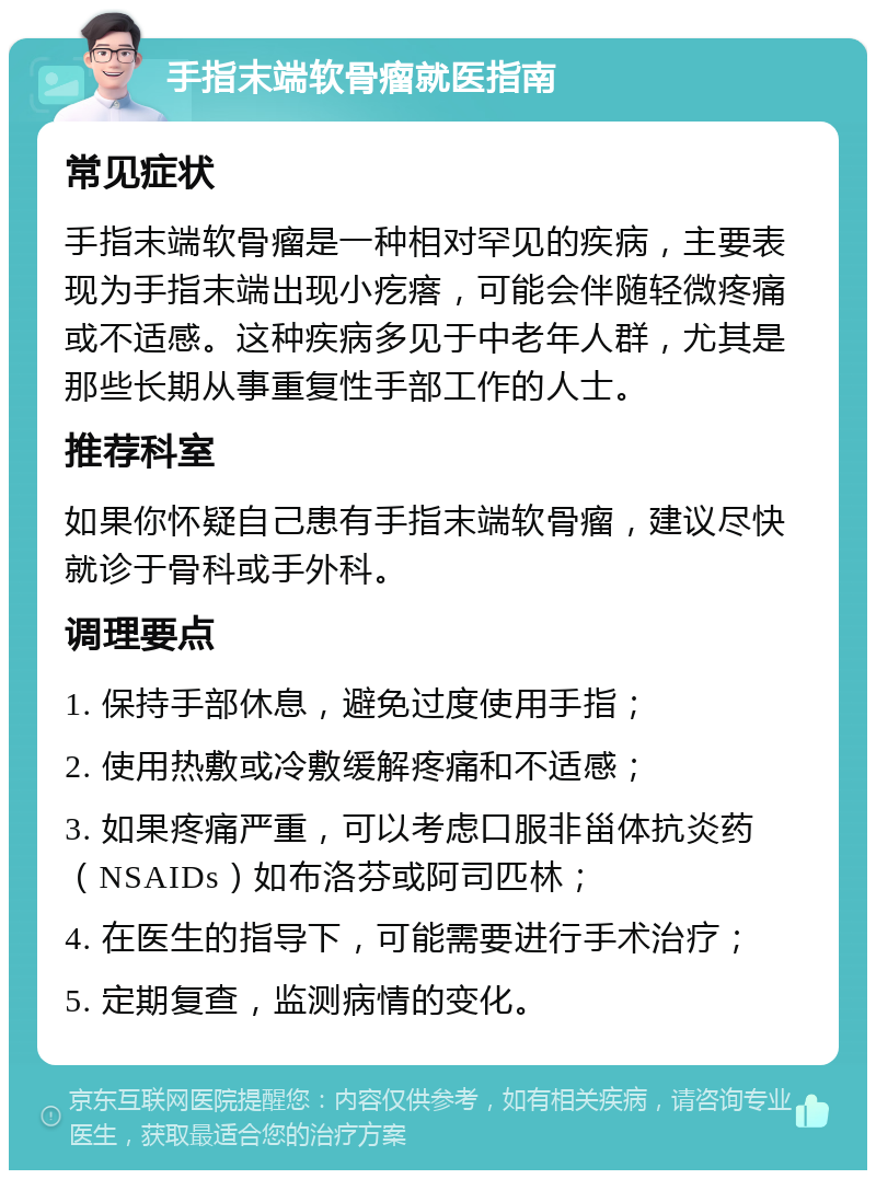 手指末端软骨瘤就医指南 常见症状 手指末端软骨瘤是一种相对罕见的疾病，主要表现为手指末端出现小疙瘩，可能会伴随轻微疼痛或不适感。这种疾病多见于中老年人群，尤其是那些长期从事重复性手部工作的人士。 推荐科室 如果你怀疑自己患有手指末端软骨瘤，建议尽快就诊于骨科或手外科。 调理要点 1. 保持手部休息，避免过度使用手指； 2. 使用热敷或冷敷缓解疼痛和不适感； 3. 如果疼痛严重，可以考虑口服非甾体抗炎药（NSAIDs）如布洛芬或阿司匹林； 4. 在医生的指导下，可能需要进行手术治疗； 5. 定期复查，监测病情的变化。