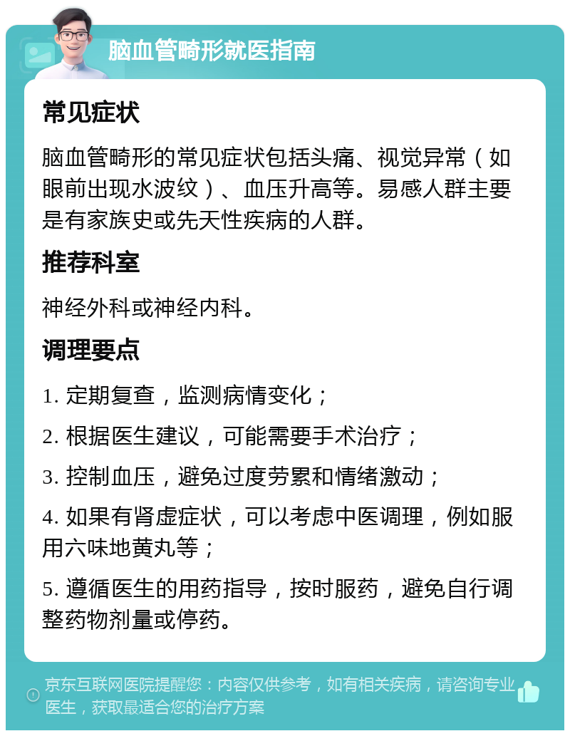 脑血管畸形就医指南 常见症状 脑血管畸形的常见症状包括头痛、视觉异常（如眼前出现水波纹）、血压升高等。易感人群主要是有家族史或先天性疾病的人群。 推荐科室 神经外科或神经内科。 调理要点 1. 定期复查，监测病情变化； 2. 根据医生建议，可能需要手术治疗； 3. 控制血压，避免过度劳累和情绪激动； 4. 如果有肾虚症状，可以考虑中医调理，例如服用六味地黄丸等； 5. 遵循医生的用药指导，按时服药，避免自行调整药物剂量或停药。