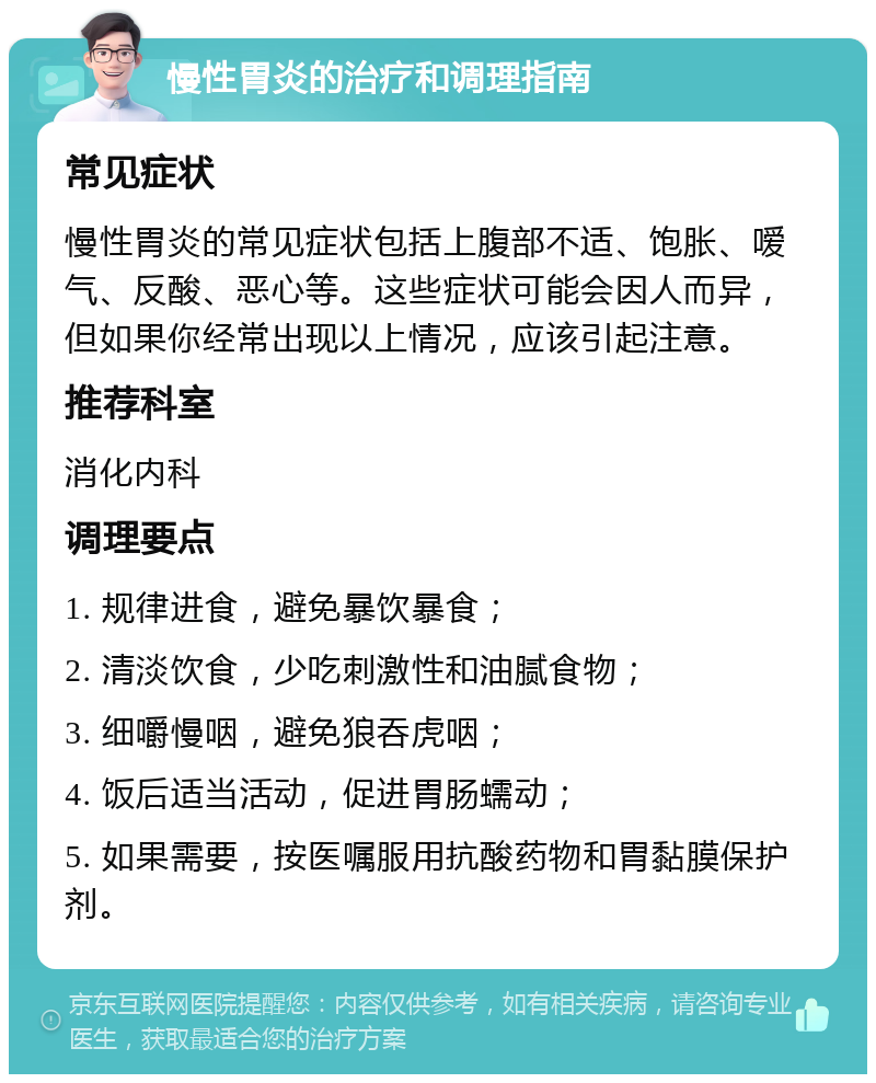 慢性胃炎的治疗和调理指南 常见症状 慢性胃炎的常见症状包括上腹部不适、饱胀、嗳气、反酸、恶心等。这些症状可能会因人而异，但如果你经常出现以上情况，应该引起注意。 推荐科室 消化内科 调理要点 1. 规律进食，避免暴饮暴食； 2. 清淡饮食，少吃刺激性和油腻食物； 3. 细嚼慢咽，避免狼吞虎咽； 4. 饭后适当活动，促进胃肠蠕动； 5. 如果需要，按医嘱服用抗酸药物和胃黏膜保护剂。