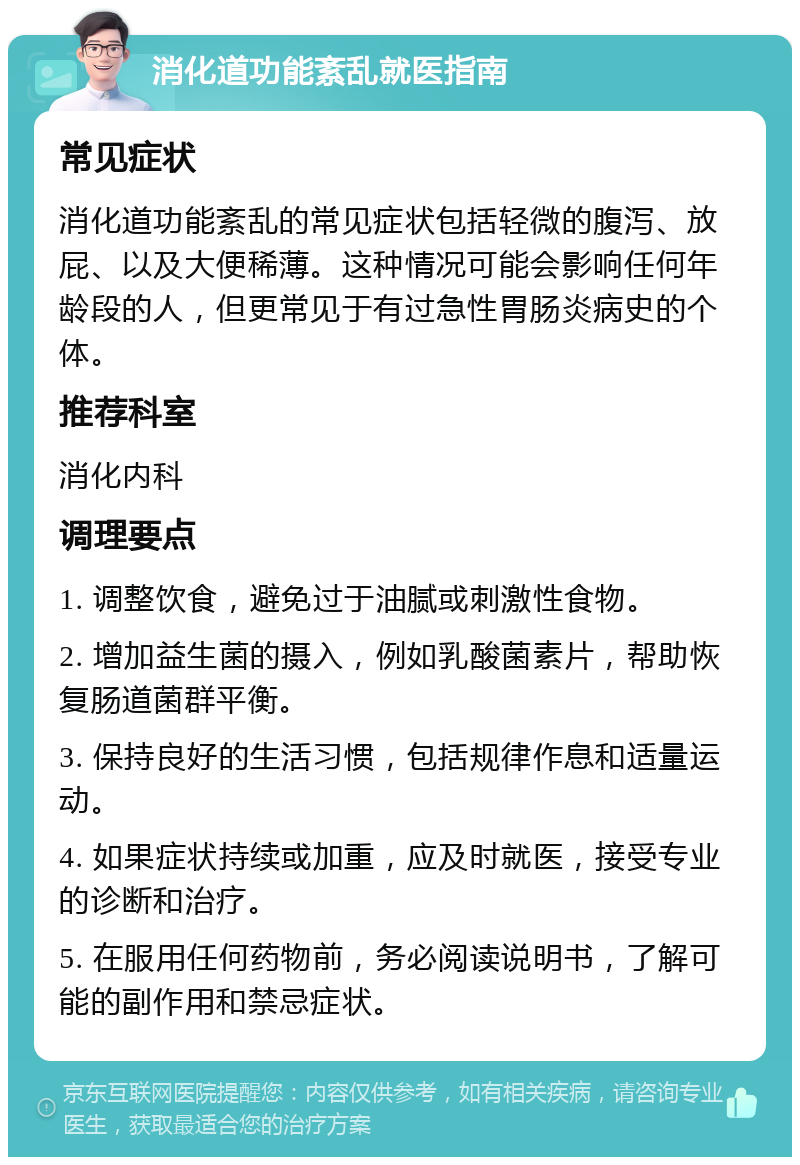 消化道功能紊乱就医指南 常见症状 消化道功能紊乱的常见症状包括轻微的腹泻、放屁、以及大便稀薄。这种情况可能会影响任何年龄段的人，但更常见于有过急性胃肠炎病史的个体。 推荐科室 消化内科 调理要点 1. 调整饮食，避免过于油腻或刺激性食物。 2. 增加益生菌的摄入，例如乳酸菌素片，帮助恢复肠道菌群平衡。 3. 保持良好的生活习惯，包括规律作息和适量运动。 4. 如果症状持续或加重，应及时就医，接受专业的诊断和治疗。 5. 在服用任何药物前，务必阅读说明书，了解可能的副作用和禁忌症状。