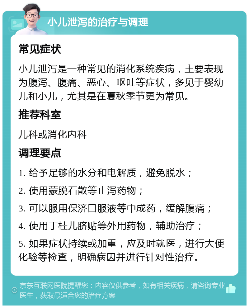 小儿泄泻的治疗与调理 常见症状 小儿泄泻是一种常见的消化系统疾病，主要表现为腹泻、腹痛、恶心、呕吐等症状，多见于婴幼儿和小儿，尤其是在夏秋季节更为常见。 推荐科室 儿科或消化内科 调理要点 1. 给予足够的水分和电解质，避免脱水； 2. 使用蒙脱石散等止泻药物； 3. 可以服用保济口服液等中成药，缓解腹痛； 4. 使用丁桂儿脐贴等外用药物，辅助治疗； 5. 如果症状持续或加重，应及时就医，进行大便化验等检查，明确病因并进行针对性治疗。