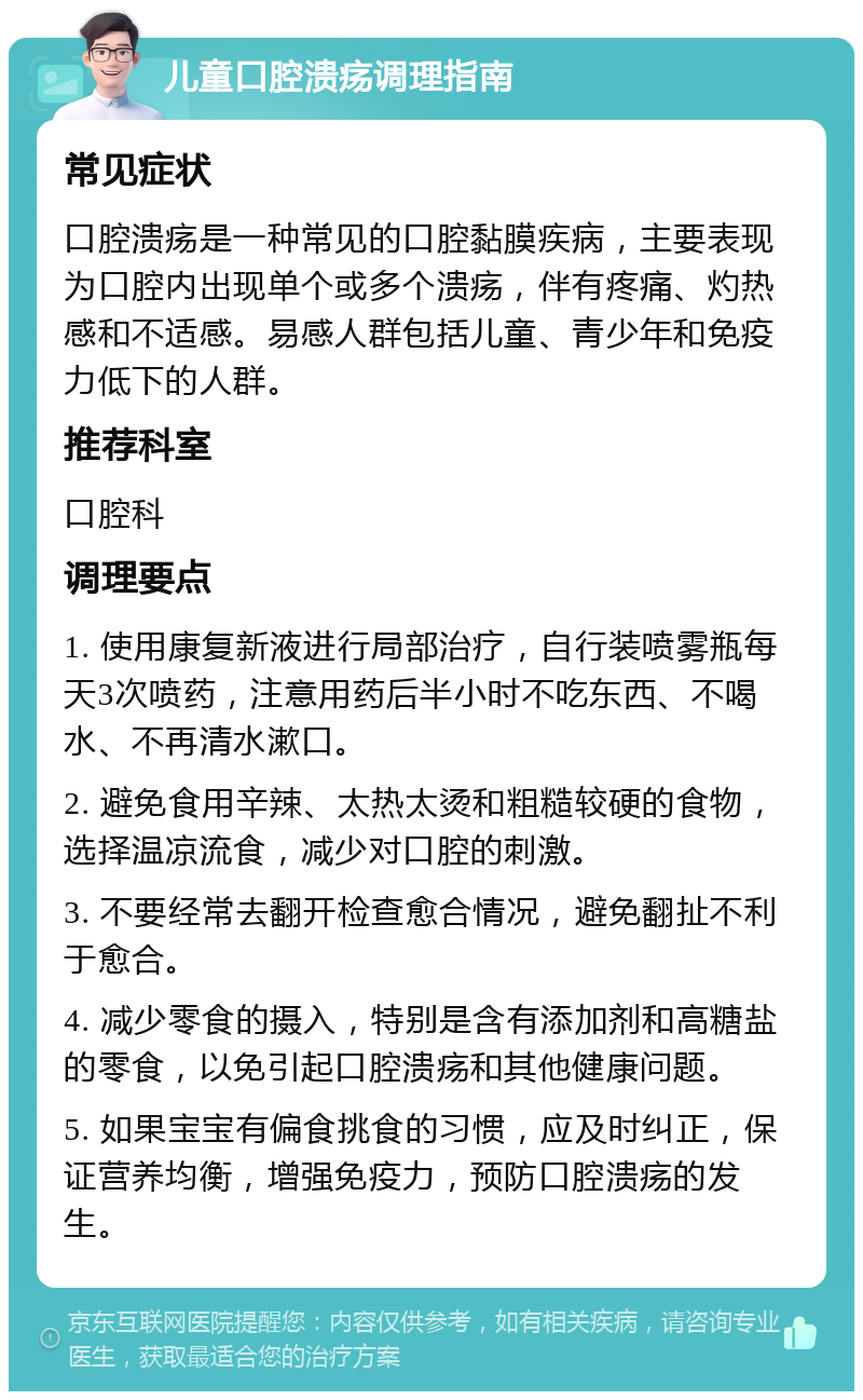 儿童口腔溃疡调理指南 常见症状 口腔溃疡是一种常见的口腔黏膜疾病，主要表现为口腔内出现单个或多个溃疡，伴有疼痛、灼热感和不适感。易感人群包括儿童、青少年和免疫力低下的人群。 推荐科室 口腔科 调理要点 1. 使用康复新液进行局部治疗，自行装喷雾瓶每天3次喷药，注意用药后半小时不吃东西、不喝水、不再清水漱口。 2. 避免食用辛辣、太热太烫和粗糙较硬的食物，选择温凉流食，减少对口腔的刺激。 3. 不要经常去翻开检查愈合情况，避免翻扯不利于愈合。 4. 减少零食的摄入，特别是含有添加剂和高糖盐的零食，以免引起口腔溃疡和其他健康问题。 5. 如果宝宝有偏食挑食的习惯，应及时纠正，保证营养均衡，增强免疫力，预防口腔溃疡的发生。