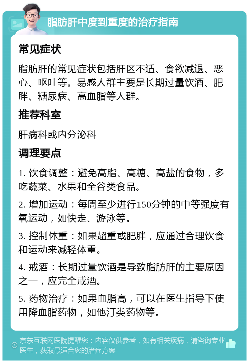 脂肪肝中度到重度的治疗指南 常见症状 脂肪肝的常见症状包括肝区不适、食欲减退、恶心、呕吐等。易感人群主要是长期过量饮酒、肥胖、糖尿病、高血脂等人群。 推荐科室 肝病科或内分泌科 调理要点 1. 饮食调整：避免高脂、高糖、高盐的食物，多吃蔬菜、水果和全谷类食品。 2. 增加运动：每周至少进行150分钟的中等强度有氧运动，如快走、游泳等。 3. 控制体重：如果超重或肥胖，应通过合理饮食和运动来减轻体重。 4. 戒酒：长期过量饮酒是导致脂肪肝的主要原因之一，应完全戒酒。 5. 药物治疗：如果血脂高，可以在医生指导下使用降血脂药物，如他汀类药物等。