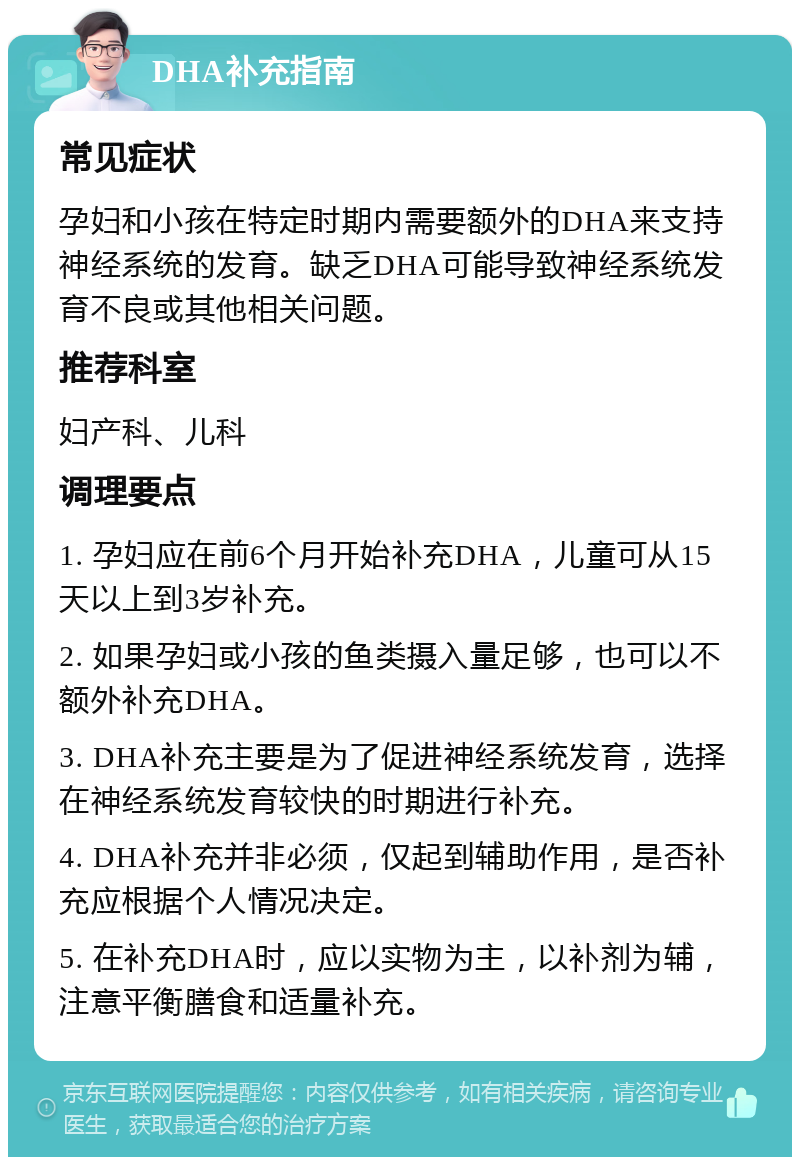 DHA补充指南 常见症状 孕妇和小孩在特定时期内需要额外的DHA来支持神经系统的发育。缺乏DHA可能导致神经系统发育不良或其他相关问题。 推荐科室 妇产科、儿科 调理要点 1. 孕妇应在前6个月开始补充DHA，儿童可从15天以上到3岁补充。 2. 如果孕妇或小孩的鱼类摄入量足够，也可以不额外补充DHA。 3. DHA补充主要是为了促进神经系统发育，选择在神经系统发育较快的时期进行补充。 4. DHA补充并非必须，仅起到辅助作用，是否补充应根据个人情况决定。 5. 在补充DHA时，应以实物为主，以补剂为辅，注意平衡膳食和适量补充。