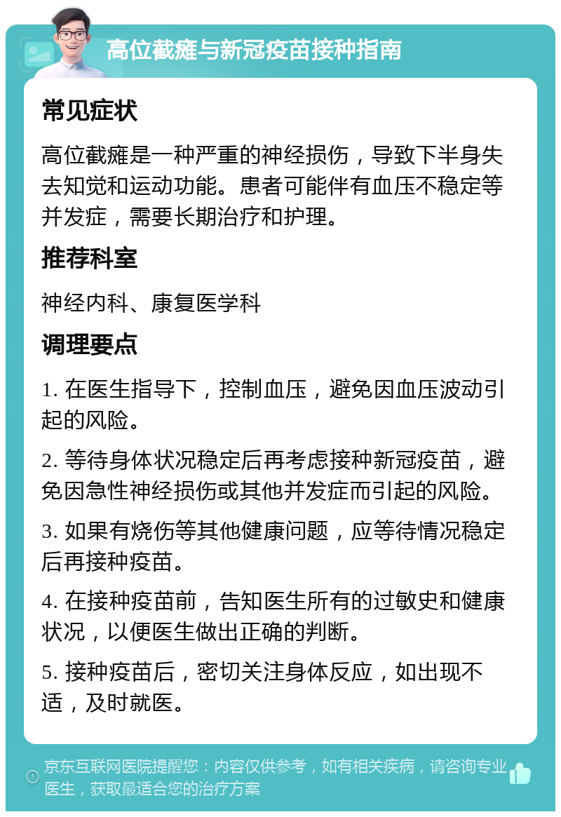 高位截瘫与新冠疫苗接种指南 常见症状 高位截瘫是一种严重的神经损伤，导致下半身失去知觉和运动功能。患者可能伴有血压不稳定等并发症，需要长期治疗和护理。 推荐科室 神经内科、康复医学科 调理要点 1. 在医生指导下，控制血压，避免因血压波动引起的风险。 2. 等待身体状况稳定后再考虑接种新冠疫苗，避免因急性神经损伤或其他并发症而引起的风险。 3. 如果有烧伤等其他健康问题，应等待情况稳定后再接种疫苗。 4. 在接种疫苗前，告知医生所有的过敏史和健康状况，以便医生做出正确的判断。 5. 接种疫苗后，密切关注身体反应，如出现不适，及时就医。