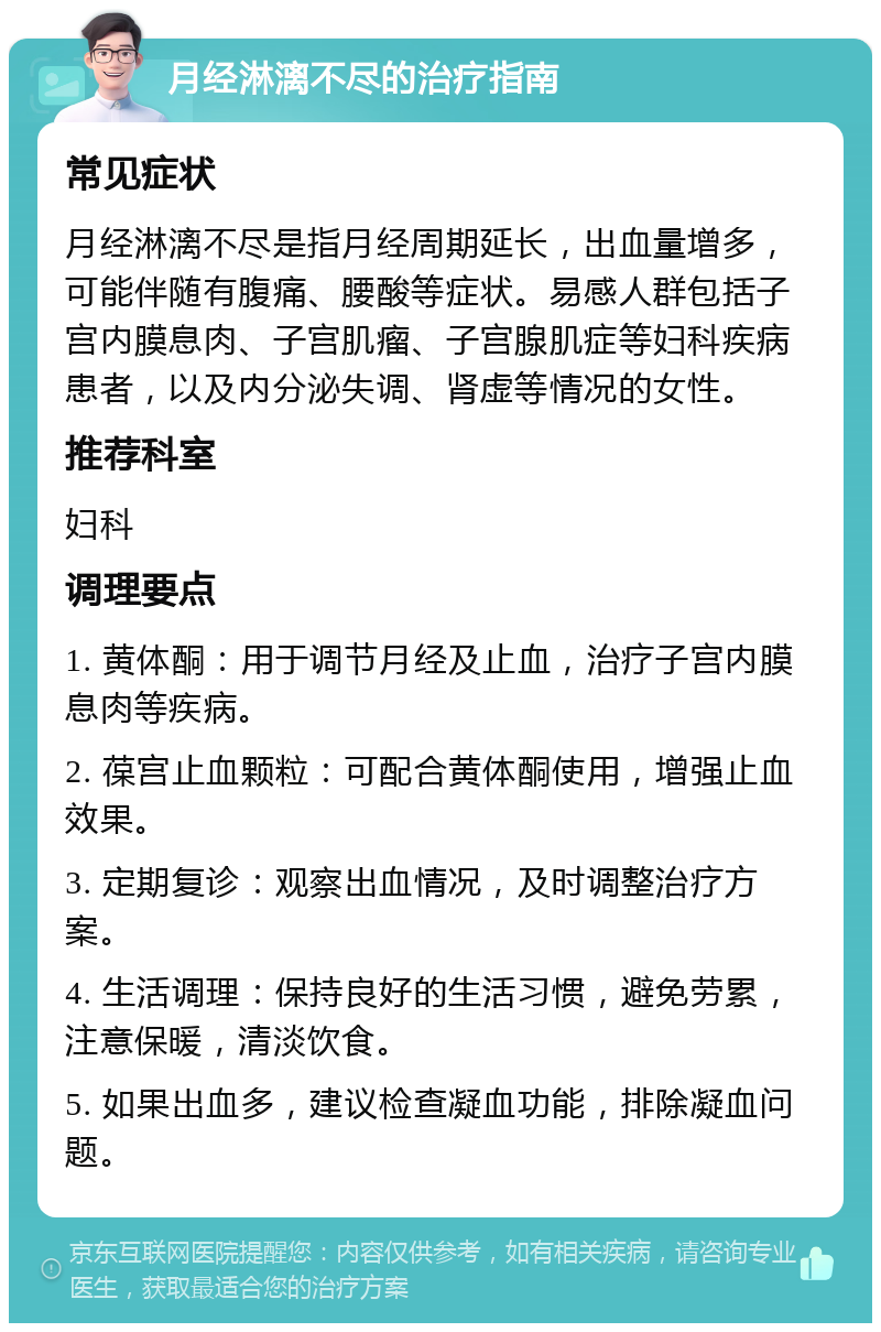 月经淋漓不尽的治疗指南 常见症状 月经淋漓不尽是指月经周期延长，出血量增多，可能伴随有腹痛、腰酸等症状。易感人群包括子宫内膜息肉、子宫肌瘤、子宫腺肌症等妇科疾病患者，以及内分泌失调、肾虚等情况的女性。 推荐科室 妇科 调理要点 1. 黄体酮：用于调节月经及止血，治疗子宫内膜息肉等疾病。 2. 葆宫止血颗粒：可配合黄体酮使用，增强止血效果。 3. 定期复诊：观察出血情况，及时调整治疗方案。 4. 生活调理：保持良好的生活习惯，避免劳累，注意保暖，清淡饮食。 5. 如果出血多，建议检查凝血功能，排除凝血问题。