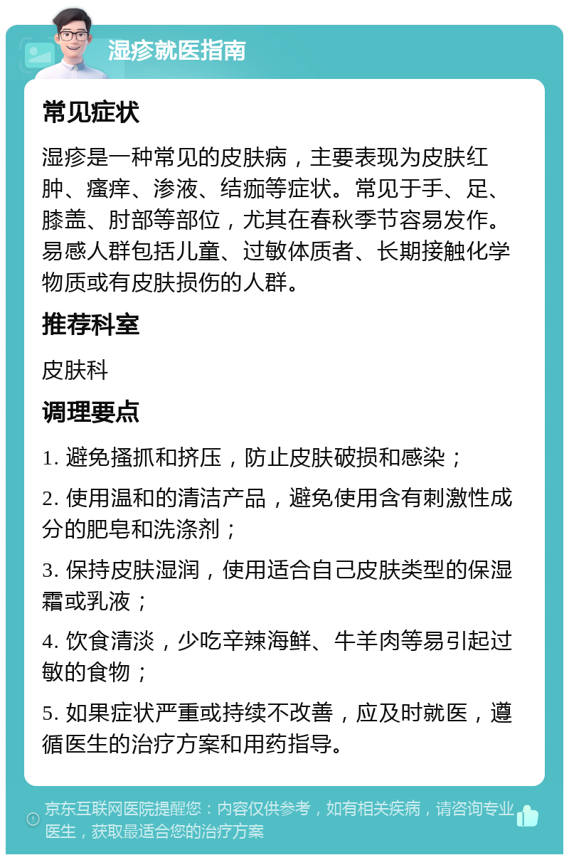 湿疹就医指南 常见症状 湿疹是一种常见的皮肤病，主要表现为皮肤红肿、瘙痒、渗液、结痂等症状。常见于手、足、膝盖、肘部等部位，尤其在春秋季节容易发作。易感人群包括儿童、过敏体质者、长期接触化学物质或有皮肤损伤的人群。 推荐科室 皮肤科 调理要点 1. 避免搔抓和挤压，防止皮肤破损和感染； 2. 使用温和的清洁产品，避免使用含有刺激性成分的肥皂和洗涤剂； 3. 保持皮肤湿润，使用适合自己皮肤类型的保湿霜或乳液； 4. 饮食清淡，少吃辛辣海鲜、牛羊肉等易引起过敏的食物； 5. 如果症状严重或持续不改善，应及时就医，遵循医生的治疗方案和用药指导。