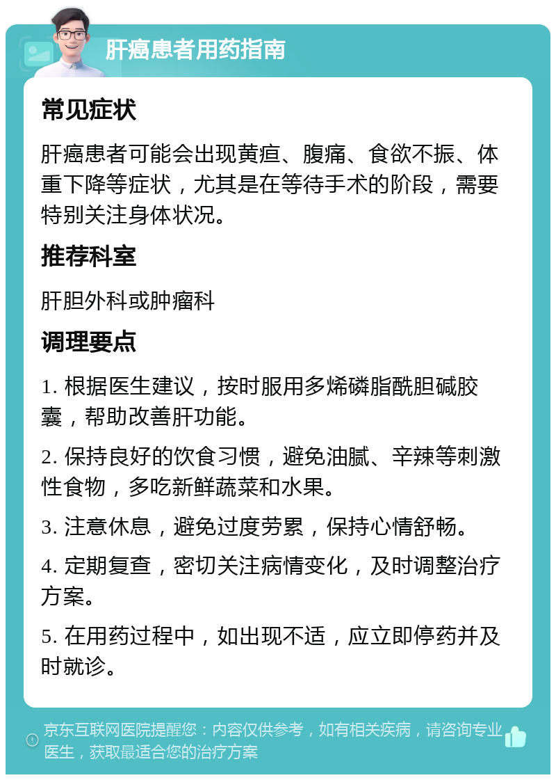 肝癌患者用药指南 常见症状 肝癌患者可能会出现黄疸、腹痛、食欲不振、体重下降等症状，尤其是在等待手术的阶段，需要特别关注身体状况。 推荐科室 肝胆外科或肿瘤科 调理要点 1. 根据医生建议，按时服用多烯磷脂酰胆碱胶囊，帮助改善肝功能。 2. 保持良好的饮食习惯，避免油腻、辛辣等刺激性食物，多吃新鲜蔬菜和水果。 3. 注意休息，避免过度劳累，保持心情舒畅。 4. 定期复查，密切关注病情变化，及时调整治疗方案。 5. 在用药过程中，如出现不适，应立即停药并及时就诊。