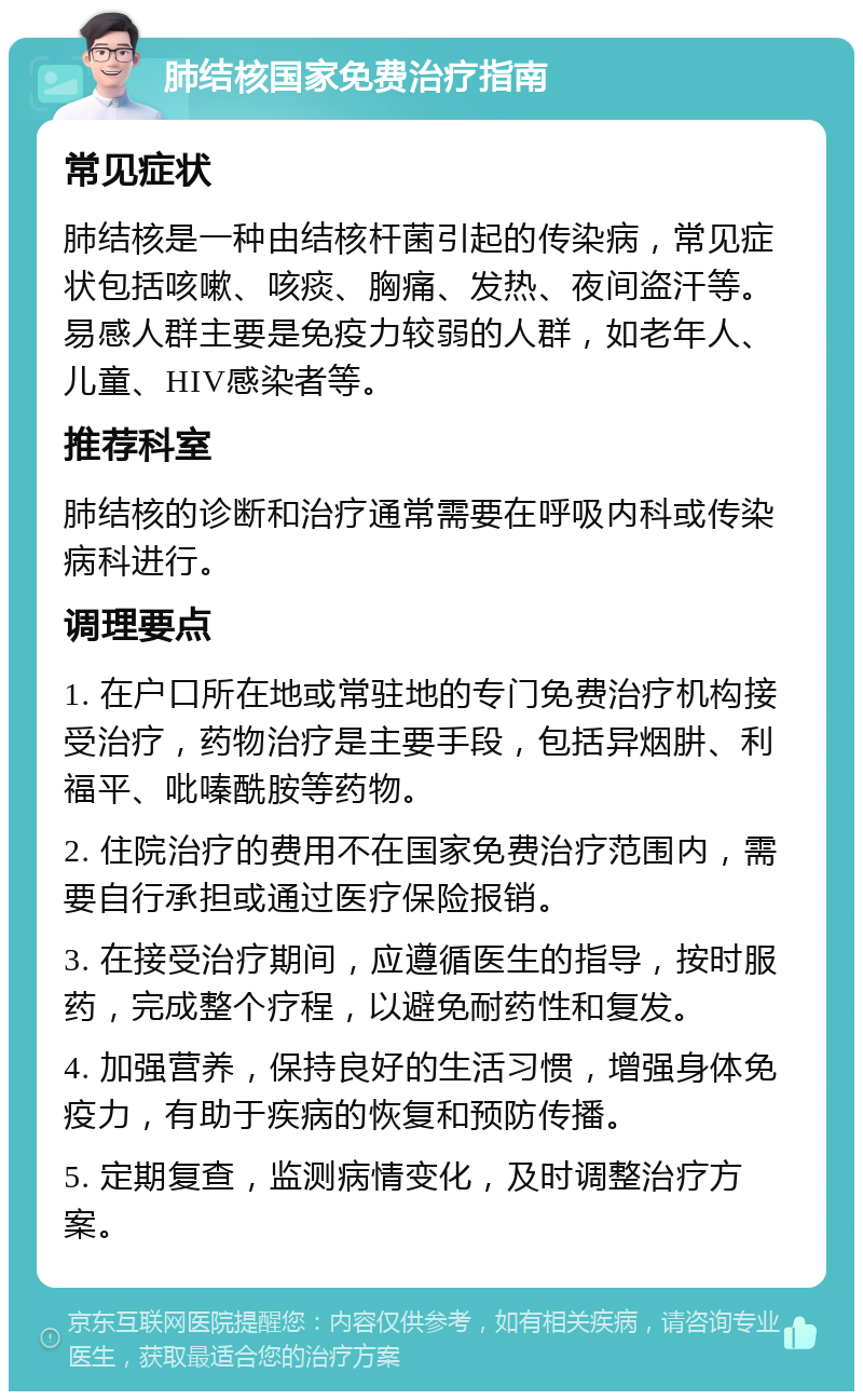 肺结核国家免费治疗指南 常见症状 肺结核是一种由结核杆菌引起的传染病，常见症状包括咳嗽、咳痰、胸痛、发热、夜间盗汗等。易感人群主要是免疫力较弱的人群，如老年人、儿童、HIV感染者等。 推荐科室 肺结核的诊断和治疗通常需要在呼吸内科或传染病科进行。 调理要点 1. 在户口所在地或常驻地的专门免费治疗机构接受治疗，药物治疗是主要手段，包括异烟肼、利福平、吡嗪酰胺等药物。 2. 住院治疗的费用不在国家免费治疗范围内，需要自行承担或通过医疗保险报销。 3. 在接受治疗期间，应遵循医生的指导，按时服药，完成整个疗程，以避免耐药性和复发。 4. 加强营养，保持良好的生活习惯，增强身体免疫力，有助于疾病的恢复和预防传播。 5. 定期复查，监测病情变化，及时调整治疗方案。