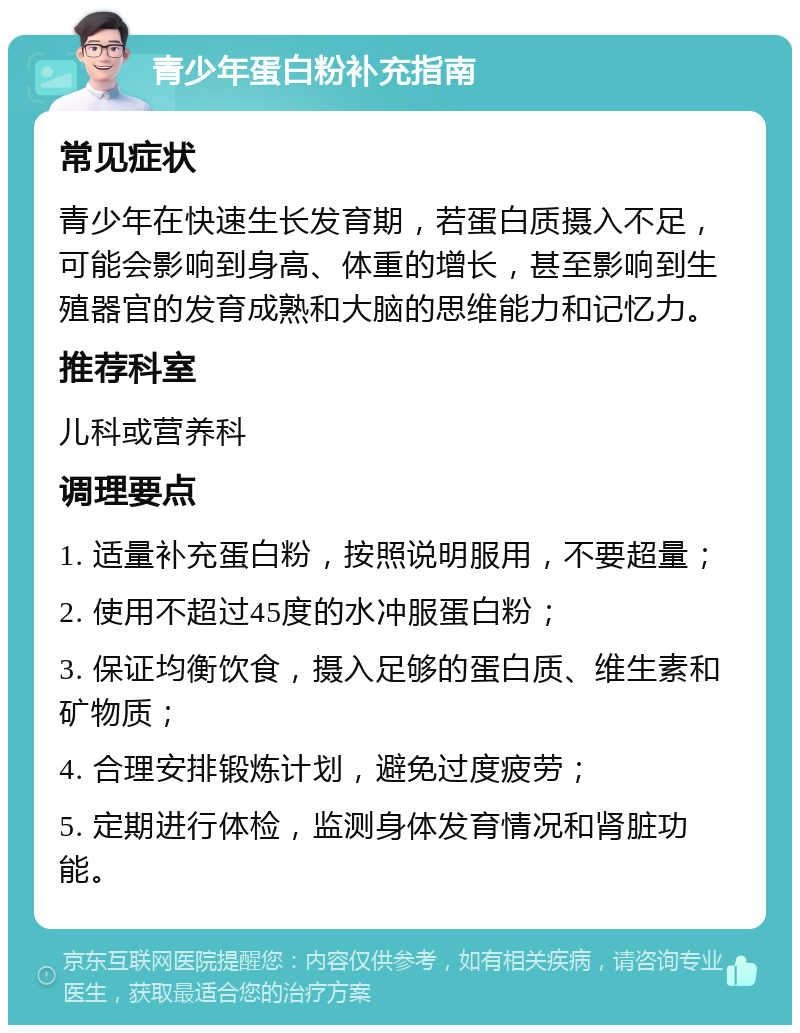 青少年蛋白粉补充指南 常见症状 青少年在快速生长发育期，若蛋白质摄入不足，可能会影响到身高、体重的增长，甚至影响到生殖器官的发育成熟和大脑的思维能力和记忆力。 推荐科室 儿科或营养科 调理要点 1. 适量补充蛋白粉，按照说明服用，不要超量； 2. 使用不超过45度的水冲服蛋白粉； 3. 保证均衡饮食，摄入足够的蛋白质、维生素和矿物质； 4. 合理安排锻炼计划，避免过度疲劳； 5. 定期进行体检，监测身体发育情况和肾脏功能。