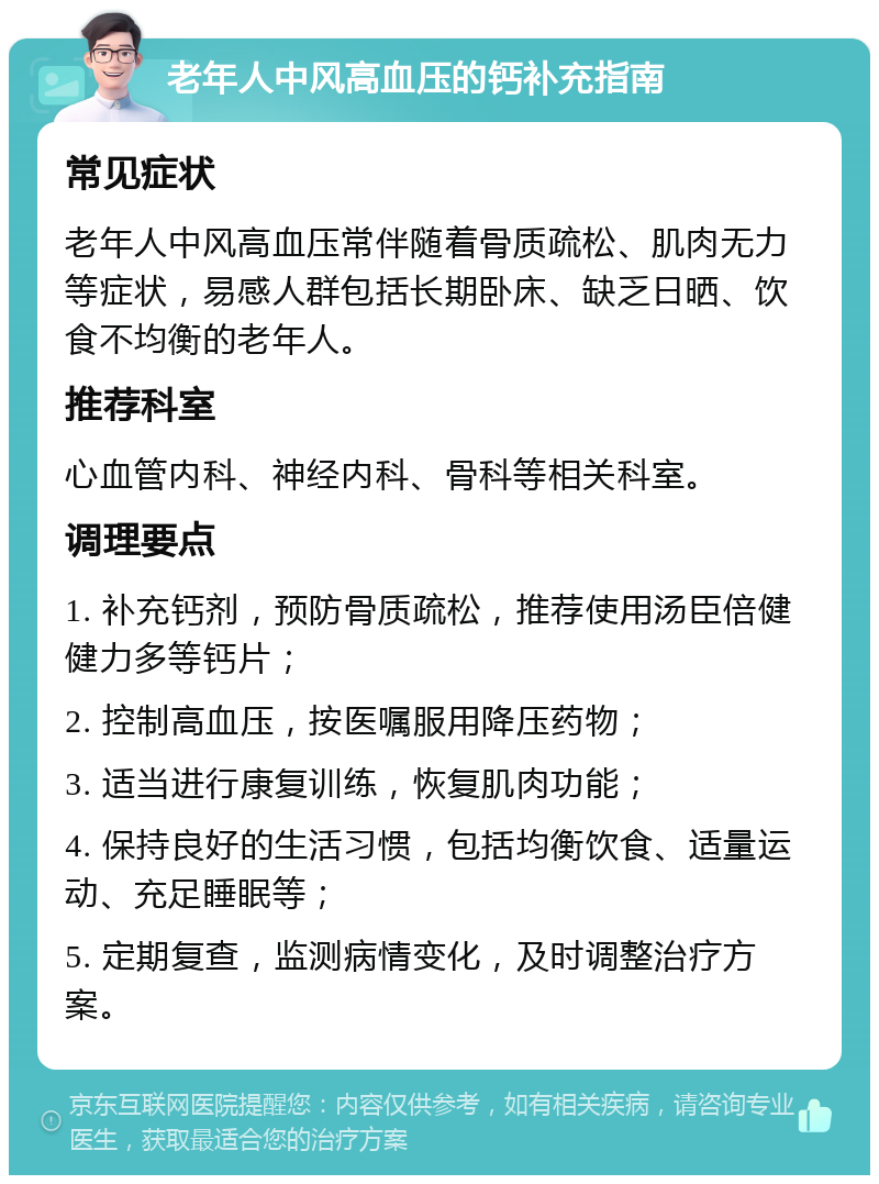 老年人中风高血压的钙补充指南 常见症状 老年人中风高血压常伴随着骨质疏松、肌肉无力等症状，易感人群包括长期卧床、缺乏日晒、饮食不均衡的老年人。 推荐科室 心血管内科、神经内科、骨科等相关科室。 调理要点 1. 补充钙剂，预防骨质疏松，推荐使用汤臣倍健健力多等钙片； 2. 控制高血压，按医嘱服用降压药物； 3. 适当进行康复训练，恢复肌肉功能； 4. 保持良好的生活习惯，包括均衡饮食、适量运动、充足睡眠等； 5. 定期复查，监测病情变化，及时调整治疗方案。