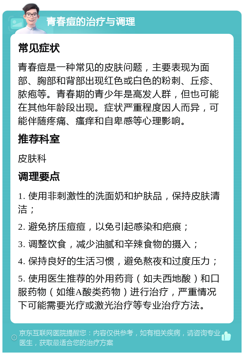 青春痘的治疗与调理 常见症状 青春痘是一种常见的皮肤问题，主要表现为面部、胸部和背部出现红色或白色的粉刺、丘疹、脓疱等。青春期的青少年是高发人群，但也可能在其他年龄段出现。症状严重程度因人而异，可能伴随疼痛、瘙痒和自卑感等心理影响。 推荐科室 皮肤科 调理要点 1. 使用非刺激性的洗面奶和护肤品，保持皮肤清洁； 2. 避免挤压痘痘，以免引起感染和疤痕； 3. 调整饮食，减少油腻和辛辣食物的摄入； 4. 保持良好的生活习惯，避免熬夜和过度压力； 5. 使用医生推荐的外用药膏（如夫西地酸）和口服药物（如维A酸类药物）进行治疗，严重情况下可能需要光疗或激光治疗等专业治疗方法。