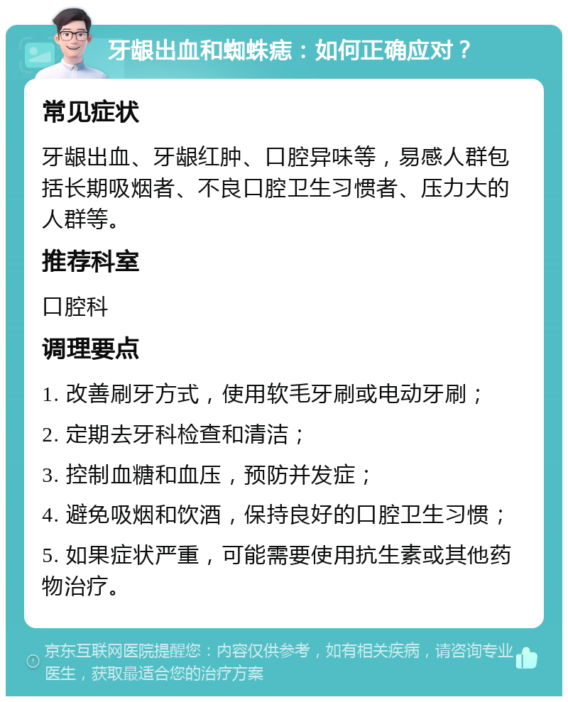 牙龈出血和蜘蛛痣：如何正确应对？ 常见症状 牙龈出血、牙龈红肿、口腔异味等，易感人群包括长期吸烟者、不良口腔卫生习惯者、压力大的人群等。 推荐科室 口腔科 调理要点 1. 改善刷牙方式，使用软毛牙刷或电动牙刷； 2. 定期去牙科检查和清洁； 3. 控制血糖和血压，预防并发症； 4. 避免吸烟和饮酒，保持良好的口腔卫生习惯； 5. 如果症状严重，可能需要使用抗生素或其他药物治疗。