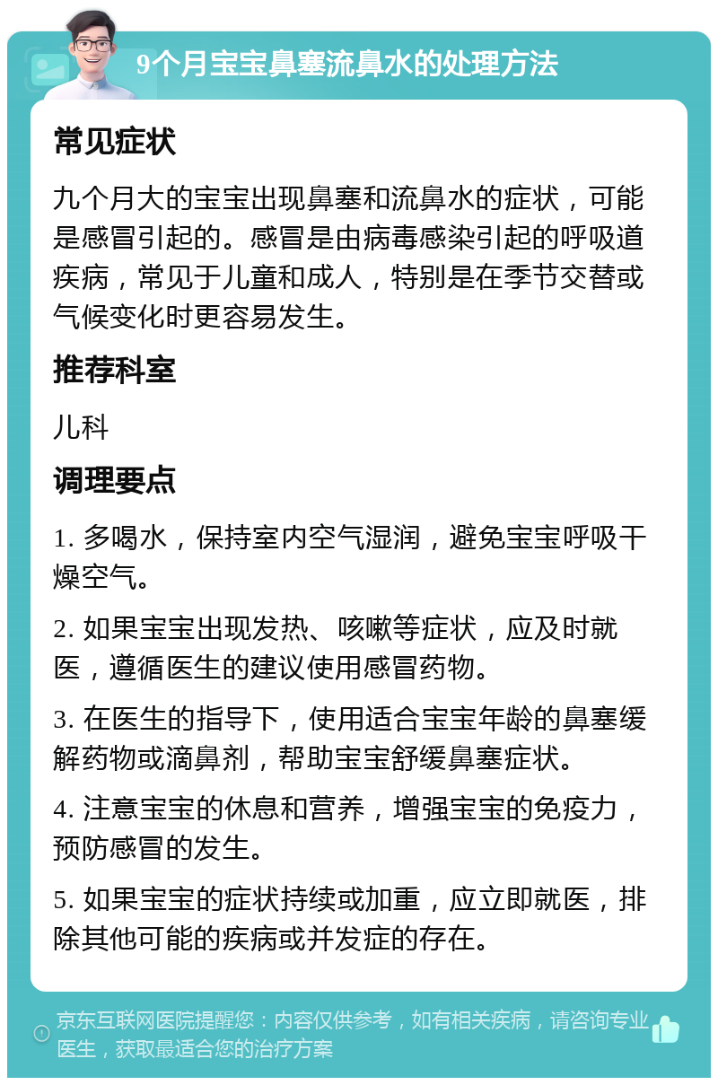 9个月宝宝鼻塞流鼻水的处理方法 常见症状 九个月大的宝宝出现鼻塞和流鼻水的症状，可能是感冒引起的。感冒是由病毒感染引起的呼吸道疾病，常见于儿童和成人，特别是在季节交替或气候变化时更容易发生。 推荐科室 儿科 调理要点 1. 多喝水，保持室内空气湿润，避免宝宝呼吸干燥空气。 2. 如果宝宝出现发热、咳嗽等症状，应及时就医，遵循医生的建议使用感冒药物。 3. 在医生的指导下，使用适合宝宝年龄的鼻塞缓解药物或滴鼻剂，帮助宝宝舒缓鼻塞症状。 4. 注意宝宝的休息和营养，增强宝宝的免疫力，预防感冒的发生。 5. 如果宝宝的症状持续或加重，应立即就医，排除其他可能的疾病或并发症的存在。