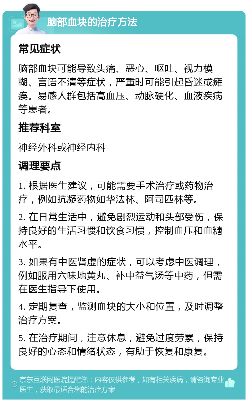 脑部血块的治疗方法 常见症状 脑部血块可能导致头痛、恶心、呕吐、视力模糊、言语不清等症状，严重时可能引起昏迷或瘫痪。易感人群包括高血压、动脉硬化、血液疾病等患者。 推荐科室 神经外科或神经内科 调理要点 1. 根据医生建议，可能需要手术治疗或药物治疗，例如抗凝药物如华法林、阿司匹林等。 2. 在日常生活中，避免剧烈运动和头部受伤，保持良好的生活习惯和饮食习惯，控制血压和血糖水平。 3. 如果有中医肾虚的症状，可以考虑中医调理，例如服用六味地黄丸、补中益气汤等中药，但需在医生指导下使用。 4. 定期复查，监测血块的大小和位置，及时调整治疗方案。 5. 在治疗期间，注意休息，避免过度劳累，保持良好的心态和情绪状态，有助于恢复和康复。