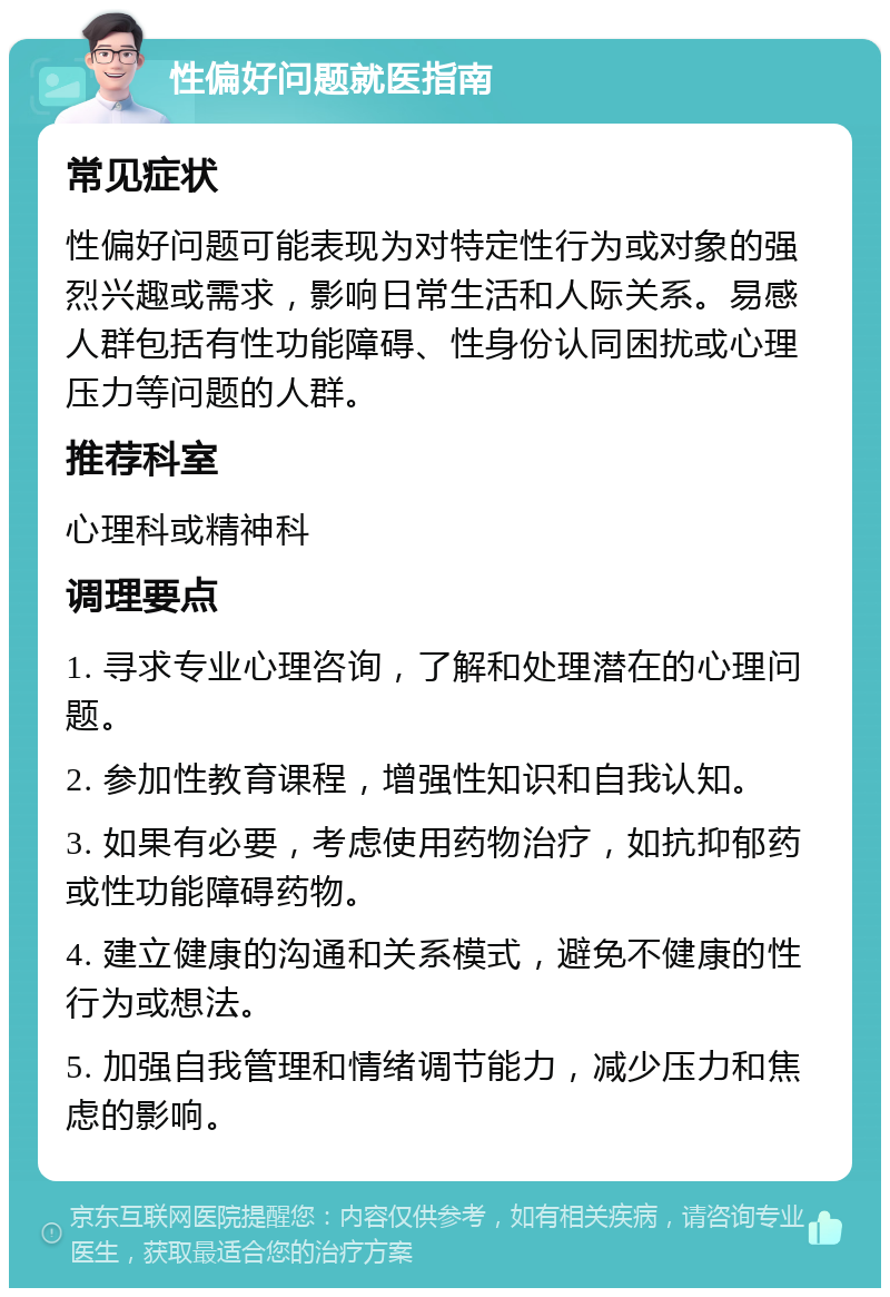 性偏好问题就医指南 常见症状 性偏好问题可能表现为对特定性行为或对象的强烈兴趣或需求，影响日常生活和人际关系。易感人群包括有性功能障碍、性身份认同困扰或心理压力等问题的人群。 推荐科室 心理科或精神科 调理要点 1. 寻求专业心理咨询，了解和处理潜在的心理问题。 2. 参加性教育课程，增强性知识和自我认知。 3. 如果有必要，考虑使用药物治疗，如抗抑郁药或性功能障碍药物。 4. 建立健康的沟通和关系模式，避免不健康的性行为或想法。 5. 加强自我管理和情绪调节能力，减少压力和焦虑的影响。