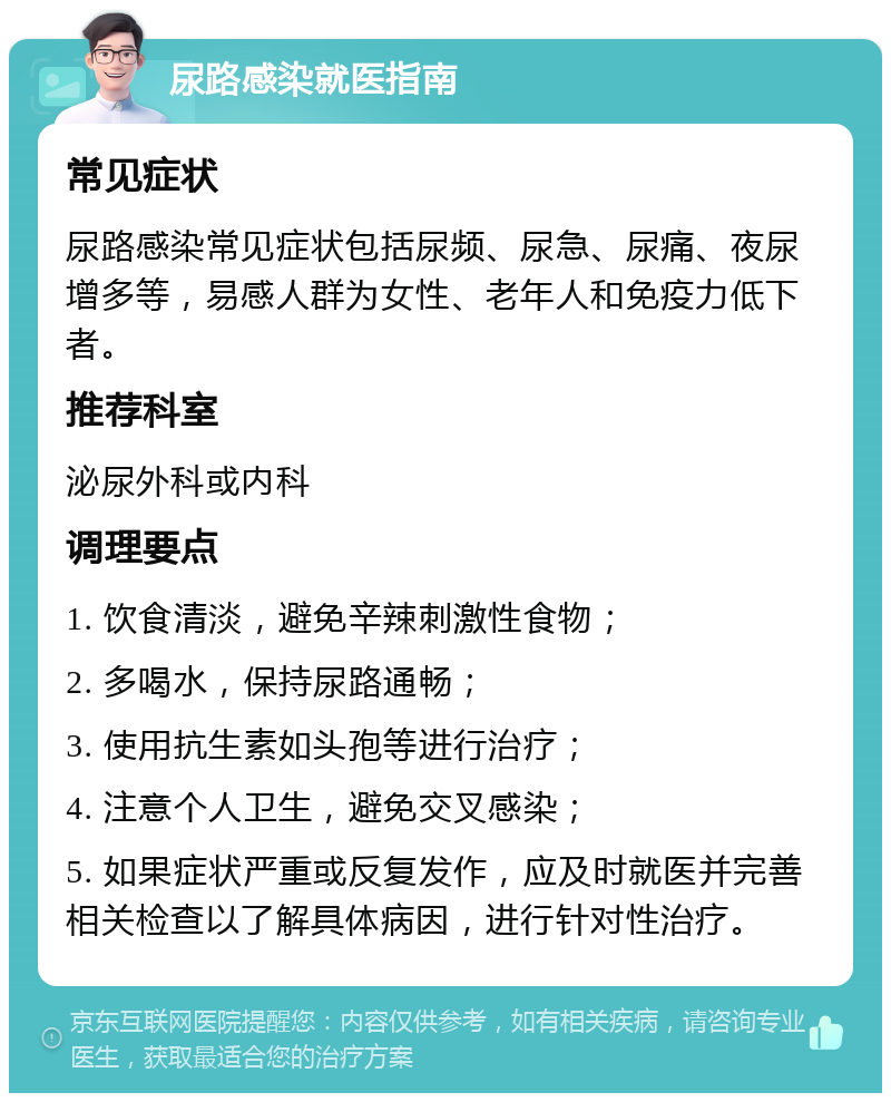 尿路感染就医指南 常见症状 尿路感染常见症状包括尿频、尿急、尿痛、夜尿增多等，易感人群为女性、老年人和免疫力低下者。 推荐科室 泌尿外科或内科 调理要点 1. 饮食清淡，避免辛辣刺激性食物； 2. 多喝水，保持尿路通畅； 3. 使用抗生素如头孢等进行治疗； 4. 注意个人卫生，避免交叉感染； 5. 如果症状严重或反复发作，应及时就医并完善相关检查以了解具体病因，进行针对性治疗。