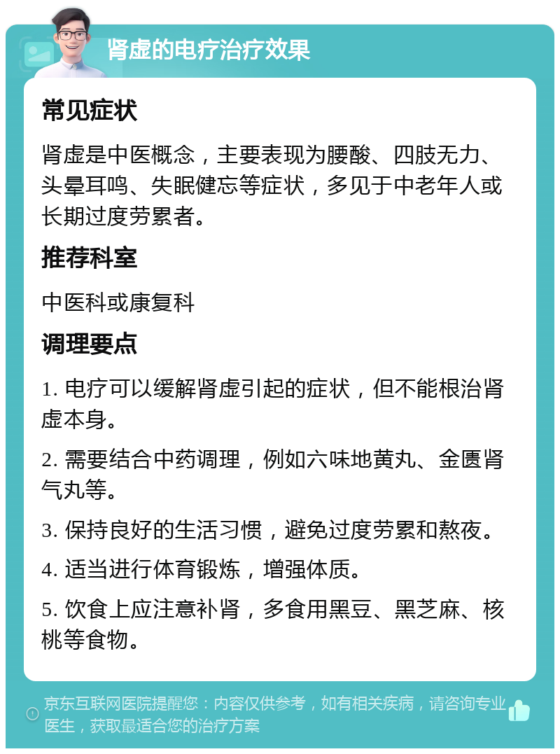 肾虚的电疗治疗效果 常见症状 肾虚是中医概念，主要表现为腰酸、四肢无力、头晕耳鸣、失眠健忘等症状，多见于中老年人或长期过度劳累者。 推荐科室 中医科或康复科 调理要点 1. 电疗可以缓解肾虚引起的症状，但不能根治肾虚本身。 2. 需要结合中药调理，例如六味地黄丸、金匮肾气丸等。 3. 保持良好的生活习惯，避免过度劳累和熬夜。 4. 适当进行体育锻炼，增强体质。 5. 饮食上应注意补肾，多食用黑豆、黑芝麻、核桃等食物。