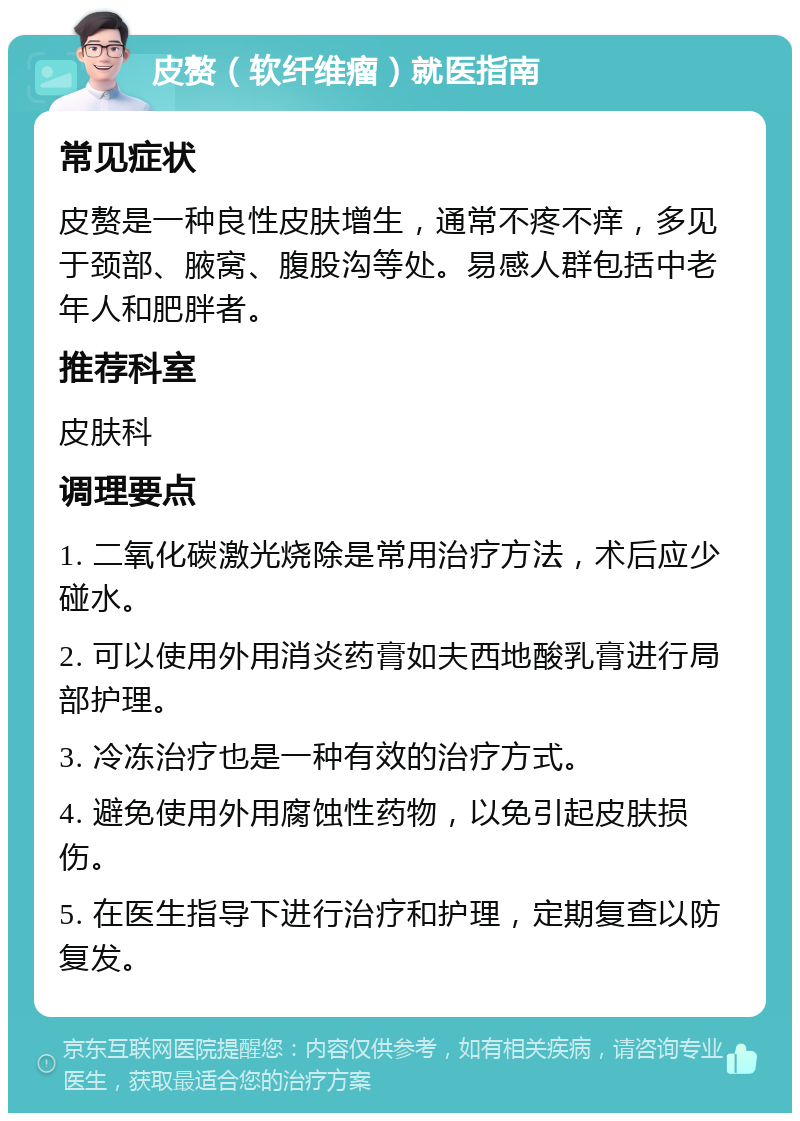 皮赘（软纤维瘤）就医指南 常见症状 皮赘是一种良性皮肤增生，通常不疼不痒，多见于颈部、腋窝、腹股沟等处。易感人群包括中老年人和肥胖者。 推荐科室 皮肤科 调理要点 1. 二氧化碳激光烧除是常用治疗方法，术后应少碰水。 2. 可以使用外用消炎药膏如夫西地酸乳膏进行局部护理。 3. 冷冻治疗也是一种有效的治疗方式。 4. 避免使用外用腐蚀性药物，以免引起皮肤损伤。 5. 在医生指导下进行治疗和护理，定期复查以防复发。