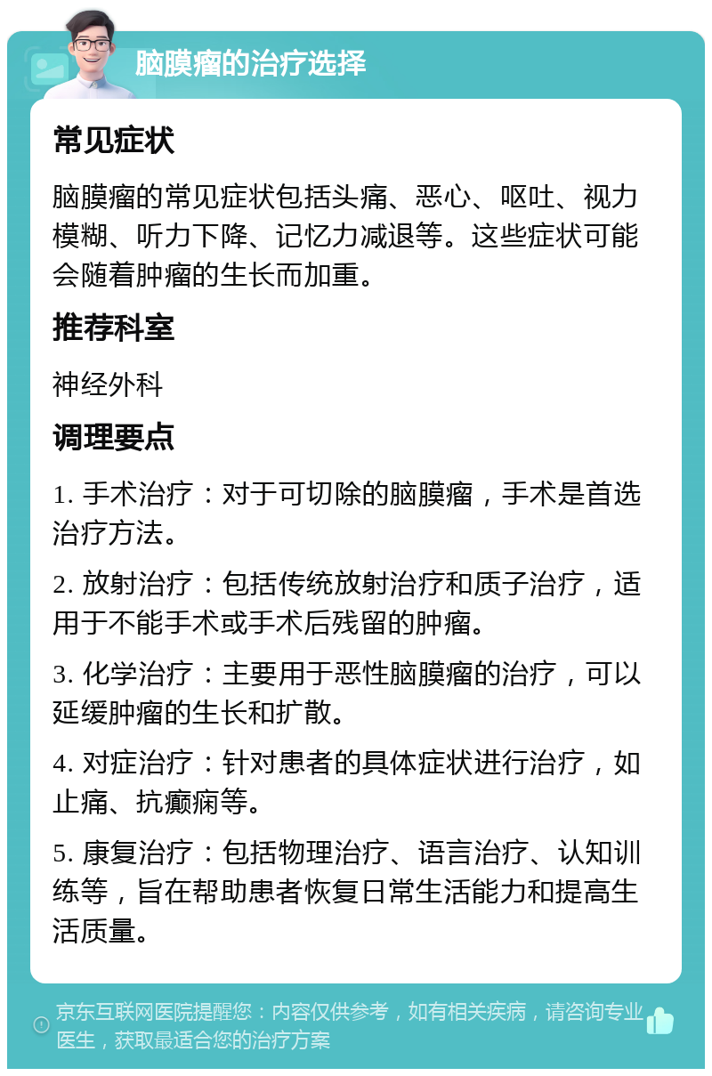 脑膜瘤的治疗选择 常见症状 脑膜瘤的常见症状包括头痛、恶心、呕吐、视力模糊、听力下降、记忆力减退等。这些症状可能会随着肿瘤的生长而加重。 推荐科室 神经外科 调理要点 1. 手术治疗：对于可切除的脑膜瘤，手术是首选治疗方法。 2. 放射治疗：包括传统放射治疗和质子治疗，适用于不能手术或手术后残留的肿瘤。 3. 化学治疗：主要用于恶性脑膜瘤的治疗，可以延缓肿瘤的生长和扩散。 4. 对症治疗：针对患者的具体症状进行治疗，如止痛、抗癫痫等。 5. 康复治疗：包括物理治疗、语言治疗、认知训练等，旨在帮助患者恢复日常生活能力和提高生活质量。