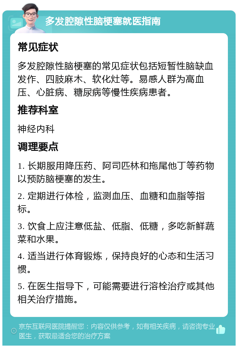 多发腔隙性脑梗塞就医指南 常见症状 多发腔隙性脑梗塞的常见症状包括短暂性脑缺血发作、四肢麻木、软化灶等。易感人群为高血压、心脏病、糖尿病等慢性疾病患者。 推荐科室 神经内科 调理要点 1. 长期服用降压药、阿司匹林和拖尾他丁等药物以预防脑梗塞的发生。 2. 定期进行体检，监测血压、血糖和血脂等指标。 3. 饮食上应注意低盐、低脂、低糖，多吃新鲜蔬菜和水果。 4. 适当进行体育锻炼，保持良好的心态和生活习惯。 5. 在医生指导下，可能需要进行溶栓治疗或其他相关治疗措施。