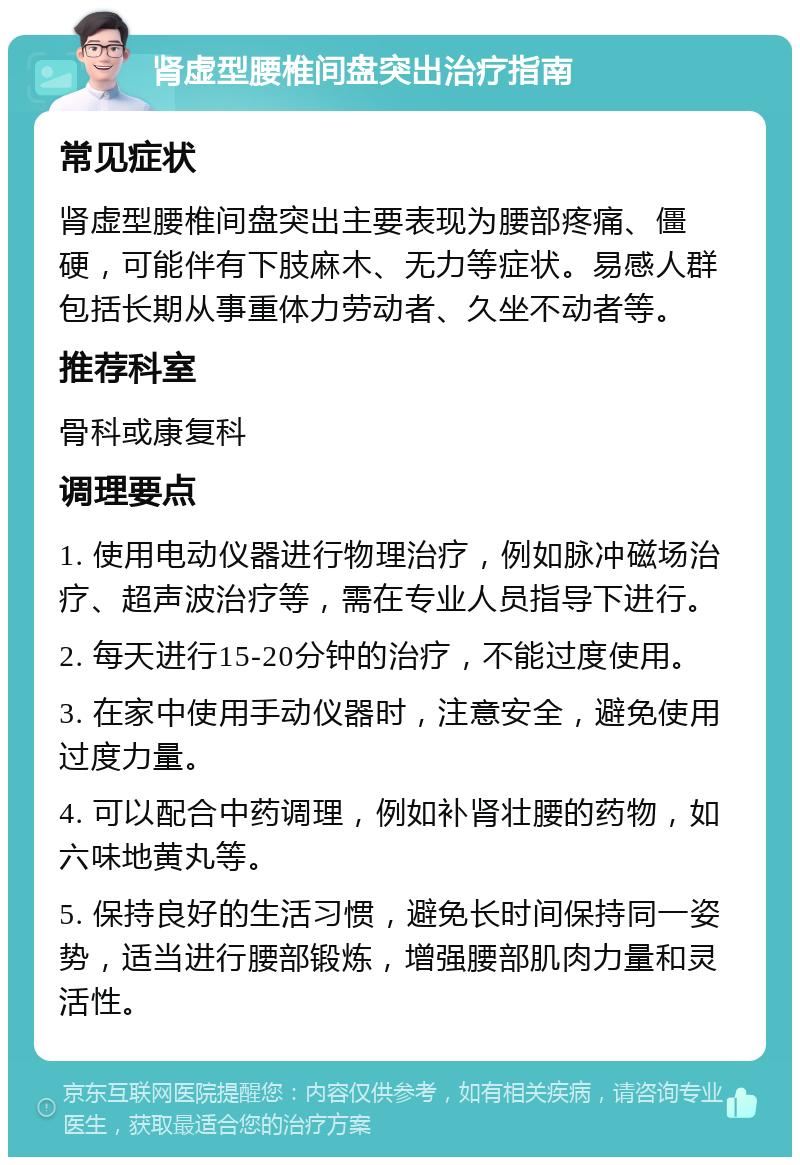 肾虚型腰椎间盘突出治疗指南 常见症状 肾虚型腰椎间盘突出主要表现为腰部疼痛、僵硬，可能伴有下肢麻木、无力等症状。易感人群包括长期从事重体力劳动者、久坐不动者等。 推荐科室 骨科或康复科 调理要点 1. 使用电动仪器进行物理治疗，例如脉冲磁场治疗、超声波治疗等，需在专业人员指导下进行。 2. 每天进行15-20分钟的治疗，不能过度使用。 3. 在家中使用手动仪器时，注意安全，避免使用过度力量。 4. 可以配合中药调理，例如补肾壮腰的药物，如六味地黄丸等。 5. 保持良好的生活习惯，避免长时间保持同一姿势，适当进行腰部锻炼，增强腰部肌肉力量和灵活性。