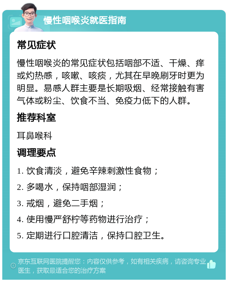 慢性咽喉炎就医指南 常见症状 慢性咽喉炎的常见症状包括咽部不适、干燥、痒或灼热感，咳嗽、咳痰，尤其在早晚刷牙时更为明显。易感人群主要是长期吸烟、经常接触有害气体或粉尘、饮食不当、免疫力低下的人群。 推荐科室 耳鼻喉科 调理要点 1. 饮食清淡，避免辛辣刺激性食物； 2. 多喝水，保持咽部湿润； 3. 戒烟，避免二手烟； 4. 使用慢严舒柠等药物进行治疗； 5. 定期进行口腔清洁，保持口腔卫生。