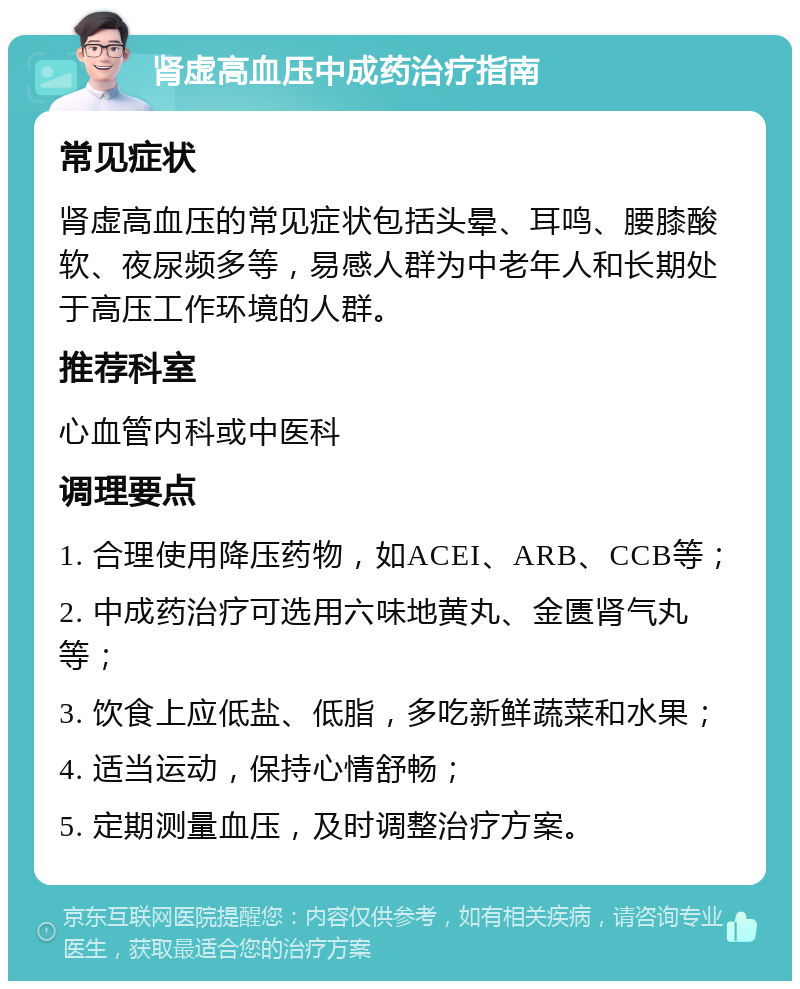 肾虚高血压中成药治疗指南 常见症状 肾虚高血压的常见症状包括头晕、耳鸣、腰膝酸软、夜尿频多等，易感人群为中老年人和长期处于高压工作环境的人群。 推荐科室 心血管内科或中医科 调理要点 1. 合理使用降压药物，如ACEI、ARB、CCB等； 2. 中成药治疗可选用六味地黄丸、金匮肾气丸等； 3. 饮食上应低盐、低脂，多吃新鲜蔬菜和水果； 4. 适当运动，保持心情舒畅； 5. 定期测量血压，及时调整治疗方案。