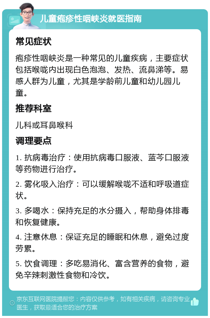 儿童疱疹性咽峡炎就医指南 常见症状 疱疹性咽峡炎是一种常见的儿童疾病，主要症状包括喉咙内出现白色泡泡、发热、流鼻涕等。易感人群为儿童，尤其是学龄前儿童和幼儿园儿童。 推荐科室 儿科或耳鼻喉科 调理要点 1. 抗病毒治疗：使用抗病毒口服液、蓝芩口服液等药物进行治疗。 2. 雾化吸入治疗：可以缓解喉咙不适和呼吸道症状。 3. 多喝水：保持充足的水分摄入，帮助身体排毒和恢复健康。 4. 注意休息：保证充足的睡眠和休息，避免过度劳累。 5. 饮食调理：多吃易消化、富含营养的食物，避免辛辣刺激性食物和冷饮。