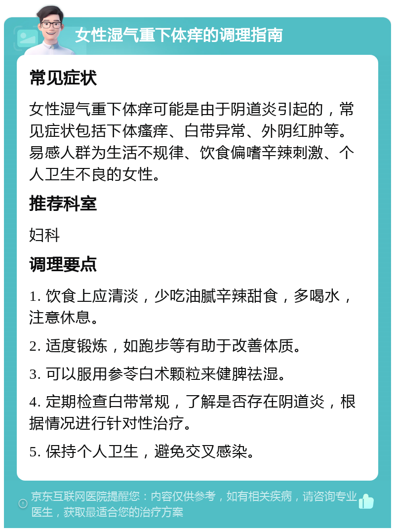 女性湿气重下体痒的调理指南 常见症状 女性湿气重下体痒可能是由于阴道炎引起的，常见症状包括下体瘙痒、白带异常、外阴红肿等。易感人群为生活不规律、饮食偏嗜辛辣刺激、个人卫生不良的女性。 推荐科室 妇科 调理要点 1. 饮食上应清淡，少吃油腻辛辣甜食，多喝水，注意休息。 2. 适度锻炼，如跑步等有助于改善体质。 3. 可以服用参苓白术颗粒来健脾祛湿。 4. 定期检查白带常规，了解是否存在阴道炎，根据情况进行针对性治疗。 5. 保持个人卫生，避免交叉感染。