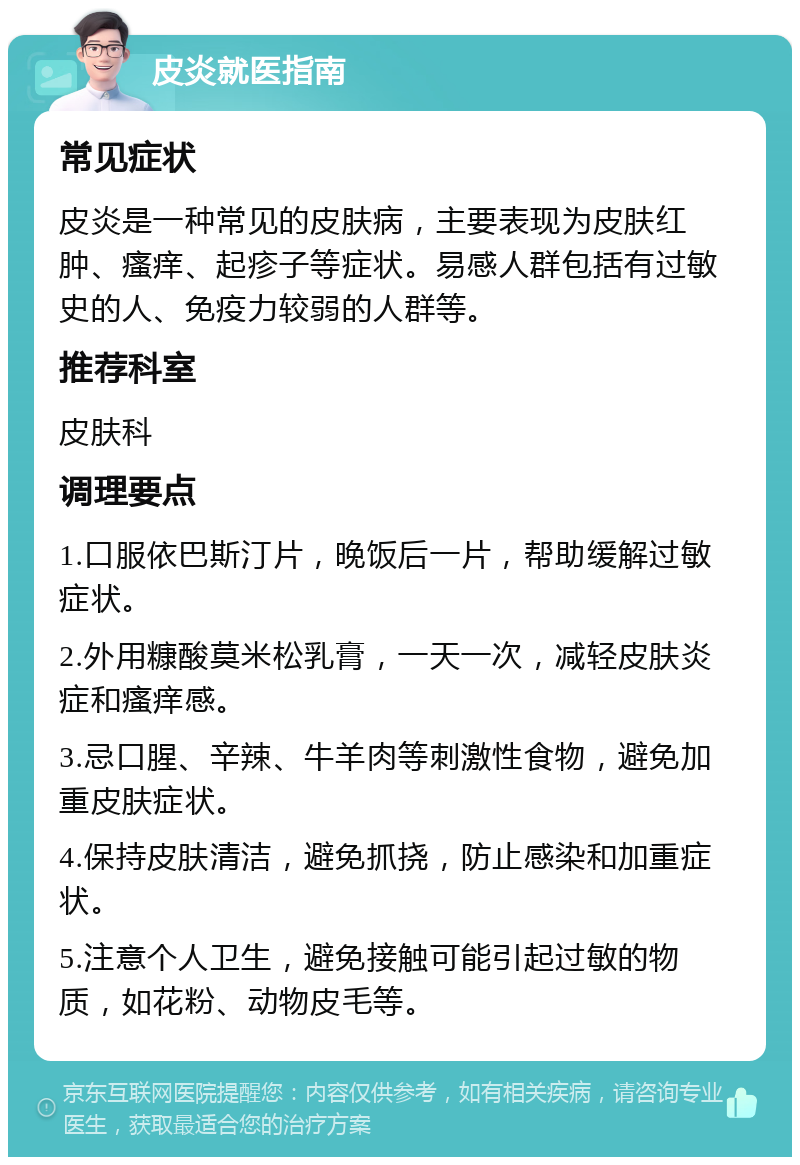 皮炎就医指南 常见症状 皮炎是一种常见的皮肤病，主要表现为皮肤红肿、瘙痒、起疹子等症状。易感人群包括有过敏史的人、免疫力较弱的人群等。 推荐科室 皮肤科 调理要点 1.口服依巴斯汀片，晚饭后一片，帮助缓解过敏症状。 2.外用糠酸莫米松乳膏，一天一次，减轻皮肤炎症和瘙痒感。 3.忌口腥、辛辣、牛羊肉等刺激性食物，避免加重皮肤症状。 4.保持皮肤清洁，避免抓挠，防止感染和加重症状。 5.注意个人卫生，避免接触可能引起过敏的物质，如花粉、动物皮毛等。