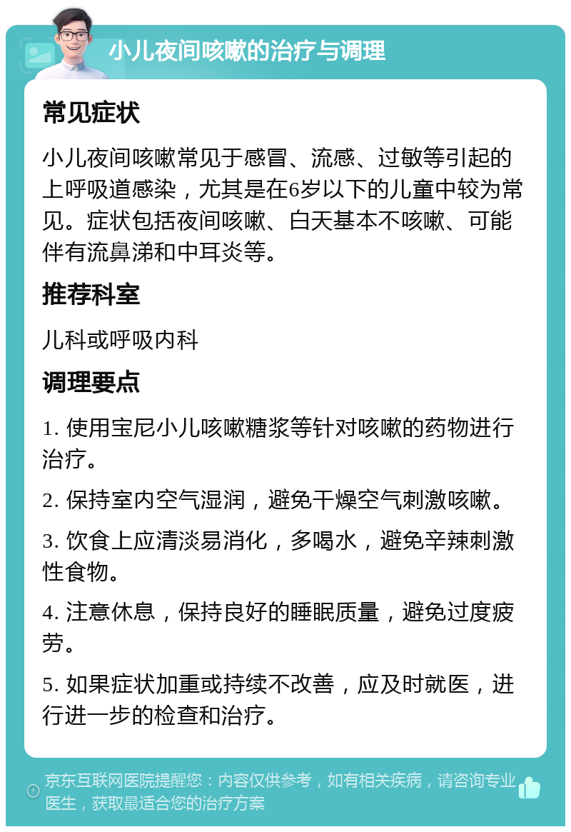 小儿夜间咳嗽的治疗与调理 常见症状 小儿夜间咳嗽常见于感冒、流感、过敏等引起的上呼吸道感染，尤其是在6岁以下的儿童中较为常见。症状包括夜间咳嗽、白天基本不咳嗽、可能伴有流鼻涕和中耳炎等。 推荐科室 儿科或呼吸内科 调理要点 1. 使用宝尼小儿咳嗽糖浆等针对咳嗽的药物进行治疗。 2. 保持室内空气湿润，避免干燥空气刺激咳嗽。 3. 饮食上应清淡易消化，多喝水，避免辛辣刺激性食物。 4. 注意休息，保持良好的睡眠质量，避免过度疲劳。 5. 如果症状加重或持续不改善，应及时就医，进行进一步的检查和治疗。