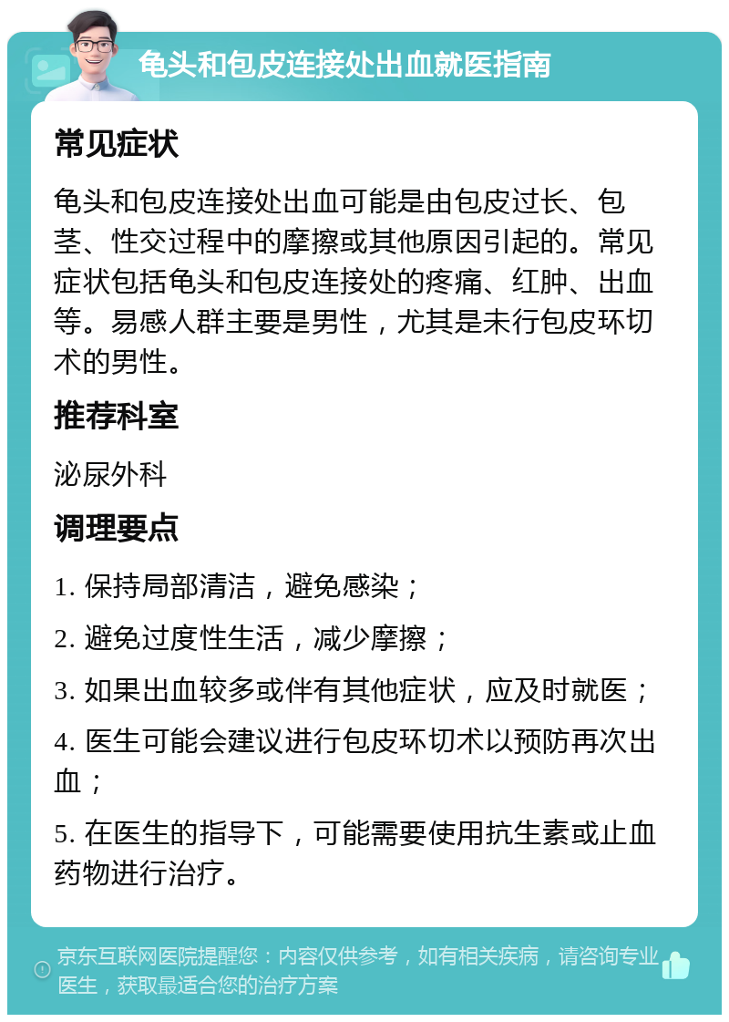 龟头和包皮连接处出血就医指南 常见症状 龟头和包皮连接处出血可能是由包皮过长、包茎、性交过程中的摩擦或其他原因引起的。常见症状包括龟头和包皮连接处的疼痛、红肿、出血等。易感人群主要是男性，尤其是未行包皮环切术的男性。 推荐科室 泌尿外科 调理要点 1. 保持局部清洁，避免感染； 2. 避免过度性生活，减少摩擦； 3. 如果出血较多或伴有其他症状，应及时就医； 4. 医生可能会建议进行包皮环切术以预防再次出血； 5. 在医生的指导下，可能需要使用抗生素或止血药物进行治疗。