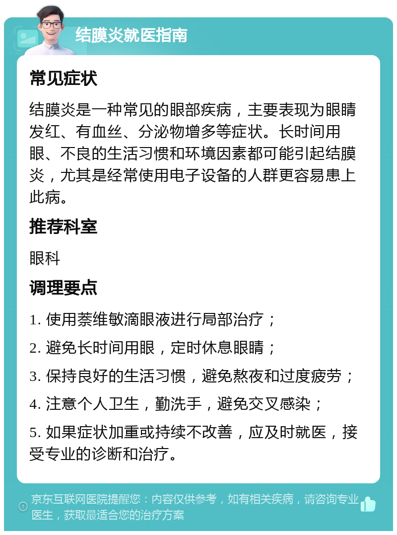 结膜炎就医指南 常见症状 结膜炎是一种常见的眼部疾病，主要表现为眼睛发红、有血丝、分泌物增多等症状。长时间用眼、不良的生活习惯和环境因素都可能引起结膜炎，尤其是经常使用电子设备的人群更容易患上此病。 推荐科室 眼科 调理要点 1. 使用萘维敏滴眼液进行局部治疗； 2. 避免长时间用眼，定时休息眼睛； 3. 保持良好的生活习惯，避免熬夜和过度疲劳； 4. 注意个人卫生，勤洗手，避免交叉感染； 5. 如果症状加重或持续不改善，应及时就医，接受专业的诊断和治疗。