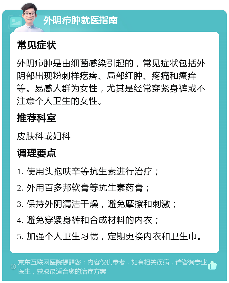 外阴疖肿就医指南 常见症状 外阴疖肿是由细菌感染引起的，常见症状包括外阴部出现粉刺样疙瘩、局部红肿、疼痛和瘙痒等。易感人群为女性，尤其是经常穿紧身裤或不注意个人卫生的女性。 推荐科室 皮肤科或妇科 调理要点 1. 使用头孢呋辛等抗生素进行治疗； 2. 外用百多邦软膏等抗生素药膏； 3. 保持外阴清洁干燥，避免摩擦和刺激； 4. 避免穿紧身裤和合成材料的内衣； 5. 加强个人卫生习惯，定期更换内衣和卫生巾。