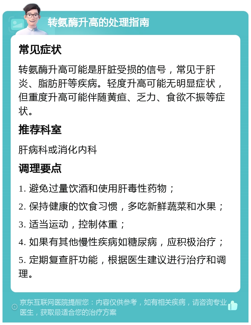 转氨酶升高的处理指南 常见症状 转氨酶升高可能是肝脏受损的信号，常见于肝炎、脂肪肝等疾病。轻度升高可能无明显症状，但重度升高可能伴随黄疸、乏力、食欲不振等症状。 推荐科室 肝病科或消化内科 调理要点 1. 避免过量饮酒和使用肝毒性药物； 2. 保持健康的饮食习惯，多吃新鲜蔬菜和水果； 3. 适当运动，控制体重； 4. 如果有其他慢性疾病如糖尿病，应积极治疗； 5. 定期复查肝功能，根据医生建议进行治疗和调理。