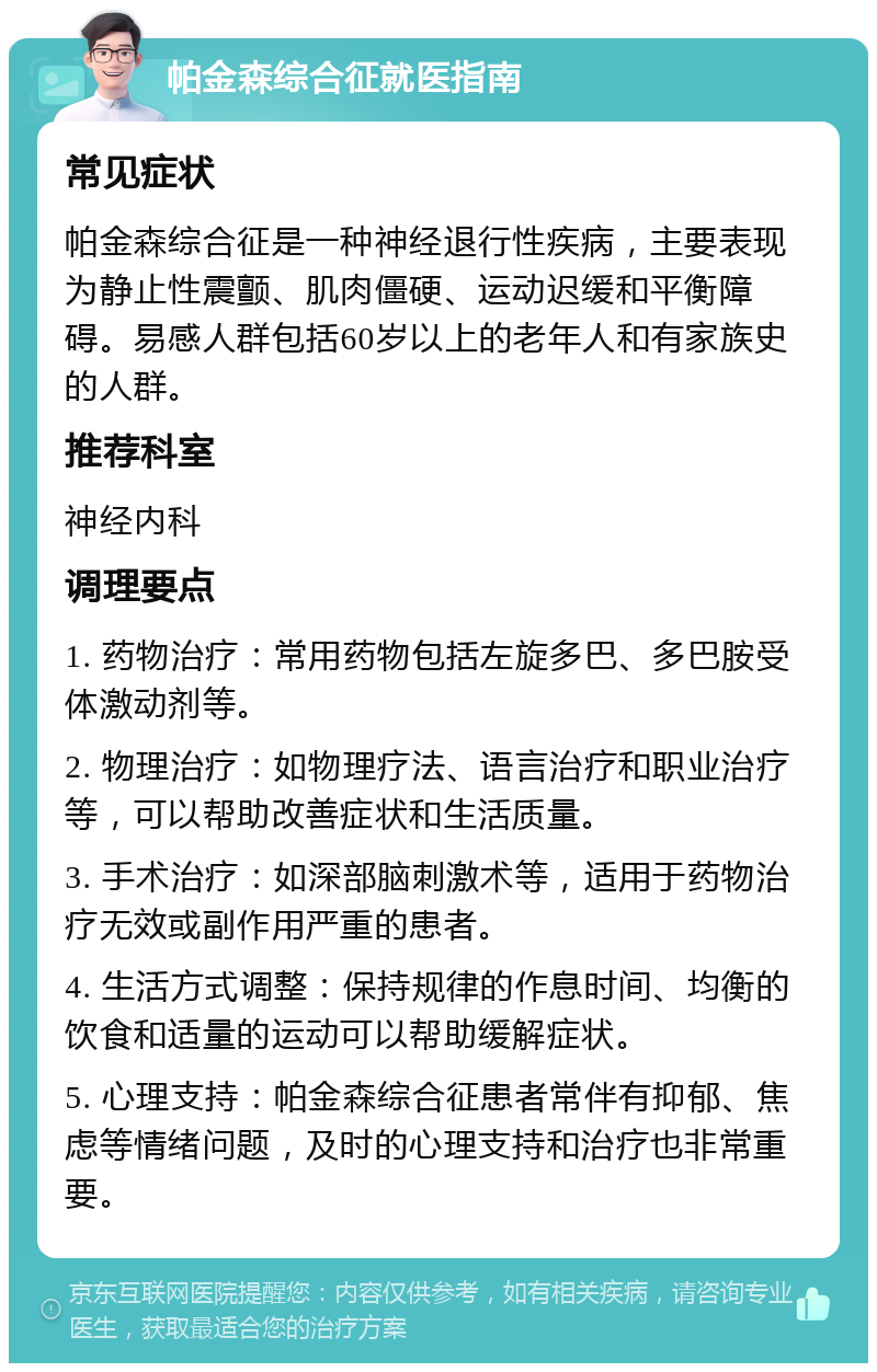 帕金森综合征就医指南 常见症状 帕金森综合征是一种神经退行性疾病，主要表现为静止性震颤、肌肉僵硬、运动迟缓和平衡障碍。易感人群包括60岁以上的老年人和有家族史的人群。 推荐科室 神经内科 调理要点 1. 药物治疗：常用药物包括左旋多巴、多巴胺受体激动剂等。 2. 物理治疗：如物理疗法、语言治疗和职业治疗等，可以帮助改善症状和生活质量。 3. 手术治疗：如深部脑刺激术等，适用于药物治疗无效或副作用严重的患者。 4. 生活方式调整：保持规律的作息时间、均衡的饮食和适量的运动可以帮助缓解症状。 5. 心理支持：帕金森综合征患者常伴有抑郁、焦虑等情绪问题，及时的心理支持和治疗也非常重要。