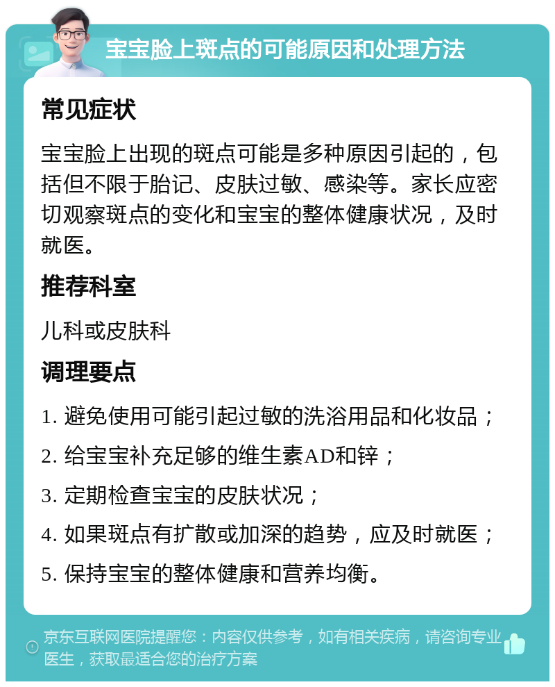 宝宝脸上斑点的可能原因和处理方法 常见症状 宝宝脸上出现的斑点可能是多种原因引起的，包括但不限于胎记、皮肤过敏、感染等。家长应密切观察斑点的变化和宝宝的整体健康状况，及时就医。 推荐科室 儿科或皮肤科 调理要点 1. 避免使用可能引起过敏的洗浴用品和化妆品； 2. 给宝宝补充足够的维生素AD和锌； 3. 定期检查宝宝的皮肤状况； 4. 如果斑点有扩散或加深的趋势，应及时就医； 5. 保持宝宝的整体健康和营养均衡。