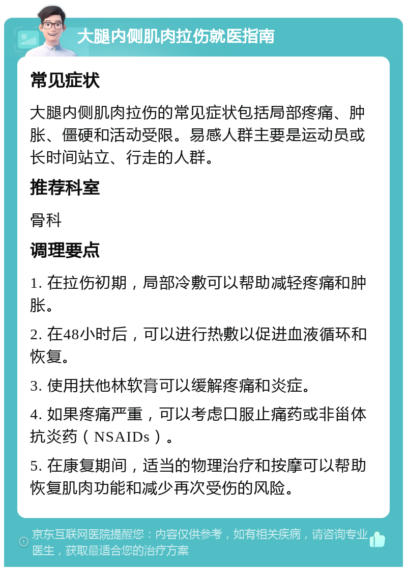 大腿内侧肌肉拉伤就医指南 常见症状 大腿内侧肌肉拉伤的常见症状包括局部疼痛、肿胀、僵硬和活动受限。易感人群主要是运动员或长时间站立、行走的人群。 推荐科室 骨科 调理要点 1. 在拉伤初期，局部冷敷可以帮助减轻疼痛和肿胀。 2. 在48小时后，可以进行热敷以促进血液循环和恢复。 3. 使用扶他林软膏可以缓解疼痛和炎症。 4. 如果疼痛严重，可以考虑口服止痛药或非甾体抗炎药（NSAIDs）。 5. 在康复期间，适当的物理治疗和按摩可以帮助恢复肌肉功能和减少再次受伤的风险。