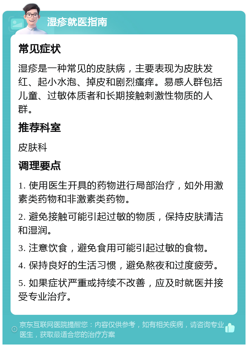 湿疹就医指南 常见症状 湿疹是一种常见的皮肤病，主要表现为皮肤发红、起小水泡、掉皮和剧烈瘙痒。易感人群包括儿童、过敏体质者和长期接触刺激性物质的人群。 推荐科室 皮肤科 调理要点 1. 使用医生开具的药物进行局部治疗，如外用激素类药物和非激素类药物。 2. 避免接触可能引起过敏的物质，保持皮肤清洁和湿润。 3. 注意饮食，避免食用可能引起过敏的食物。 4. 保持良好的生活习惯，避免熬夜和过度疲劳。 5. 如果症状严重或持续不改善，应及时就医并接受专业治疗。