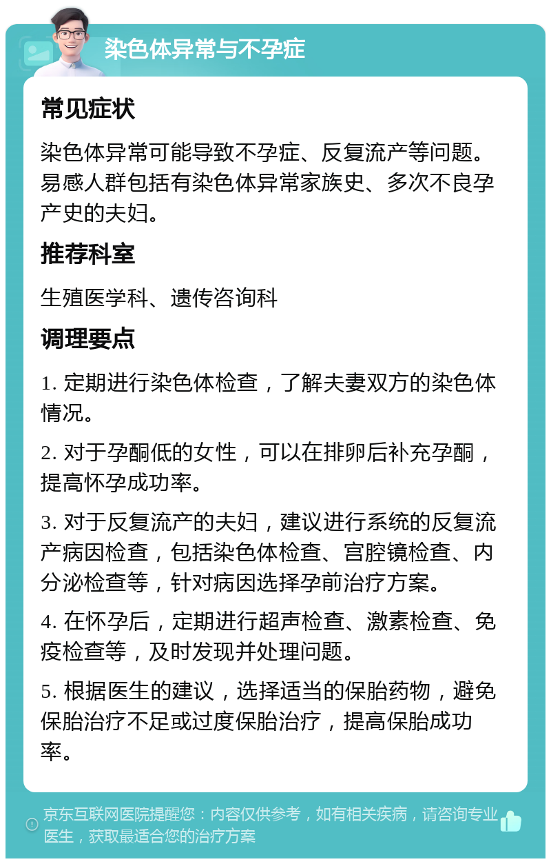 染色体异常与不孕症 常见症状 染色体异常可能导致不孕症、反复流产等问题。易感人群包括有染色体异常家族史、多次不良孕产史的夫妇。 推荐科室 生殖医学科、遗传咨询科 调理要点 1. 定期进行染色体检查，了解夫妻双方的染色体情况。 2. 对于孕酮低的女性，可以在排卵后补充孕酮，提高怀孕成功率。 3. 对于反复流产的夫妇，建议进行系统的反复流产病因检查，包括染色体检查、宫腔镜检查、内分泌检查等，针对病因选择孕前治疗方案。 4. 在怀孕后，定期进行超声检查、激素检查、免疫检查等，及时发现并处理问题。 5. 根据医生的建议，选择适当的保胎药物，避免保胎治疗不足或过度保胎治疗，提高保胎成功率。