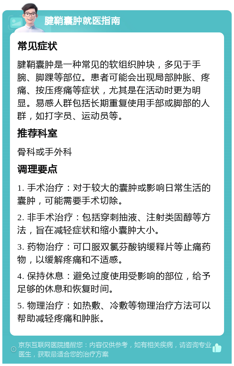 腱鞘囊肿就医指南 常见症状 腱鞘囊肿是一种常见的软组织肿块，多见于手腕、脚踝等部位。患者可能会出现局部肿胀、疼痛、按压疼痛等症状，尤其是在活动时更为明显。易感人群包括长期重复使用手部或脚部的人群，如打字员、运动员等。 推荐科室 骨科或手外科 调理要点 1. 手术治疗：对于较大的囊肿或影响日常生活的囊肿，可能需要手术切除。 2. 非手术治疗：包括穿刺抽液、注射类固醇等方法，旨在减轻症状和缩小囊肿大小。 3. 药物治疗：可口服双氯芬酸钠缓释片等止痛药物，以缓解疼痛和不适感。 4. 保持休息：避免过度使用受影响的部位，给予足够的休息和恢复时间。 5. 物理治疗：如热敷、冷敷等物理治疗方法可以帮助减轻疼痛和肿胀。