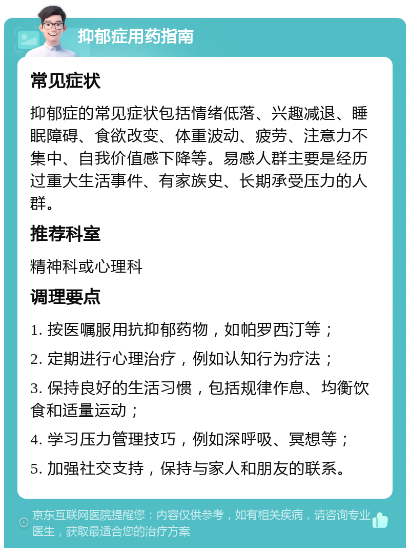 抑郁症用药指南 常见症状 抑郁症的常见症状包括情绪低落、兴趣减退、睡眠障碍、食欲改变、体重波动、疲劳、注意力不集中、自我价值感下降等。易感人群主要是经历过重大生活事件、有家族史、长期承受压力的人群。 推荐科室 精神科或心理科 调理要点 1. 按医嘱服用抗抑郁药物，如帕罗西汀等； 2. 定期进行心理治疗，例如认知行为疗法； 3. 保持良好的生活习惯，包括规律作息、均衡饮食和适量运动； 4. 学习压力管理技巧，例如深呼吸、冥想等； 5. 加强社交支持，保持与家人和朋友的联系。