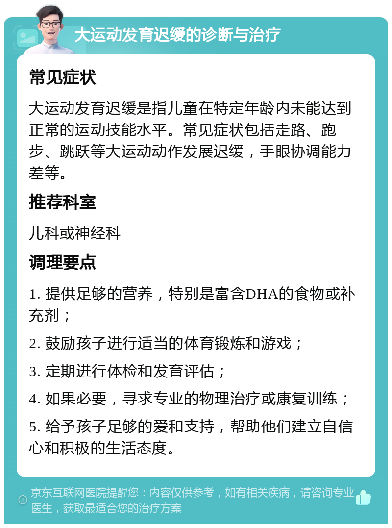 大运动发育迟缓的诊断与治疗 常见症状 大运动发育迟缓是指儿童在特定年龄内未能达到正常的运动技能水平。常见症状包括走路、跑步、跳跃等大运动动作发展迟缓，手眼协调能力差等。 推荐科室 儿科或神经科 调理要点 1. 提供足够的营养，特别是富含DHA的食物或补充剂； 2. 鼓励孩子进行适当的体育锻炼和游戏； 3. 定期进行体检和发育评估； 4. 如果必要，寻求专业的物理治疗或康复训练； 5. 给予孩子足够的爱和支持，帮助他们建立自信心和积极的生活态度。