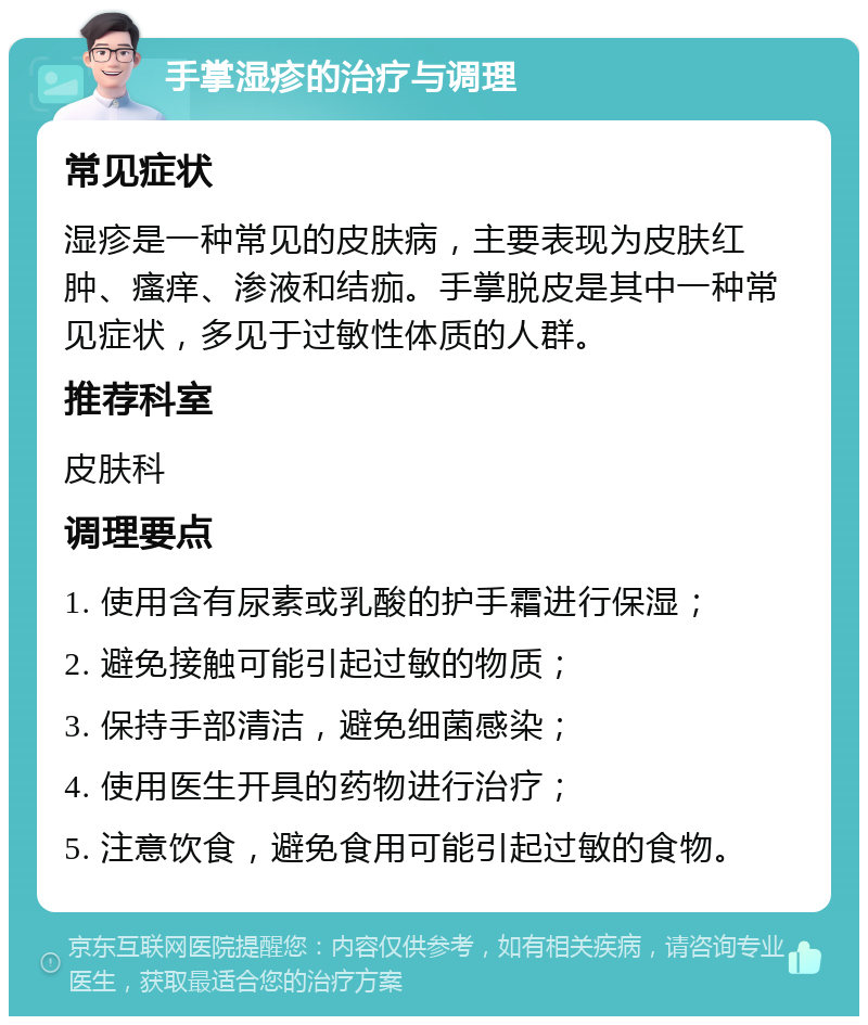 手掌湿疹的治疗与调理 常见症状 湿疹是一种常见的皮肤病，主要表现为皮肤红肿、瘙痒、渗液和结痂。手掌脱皮是其中一种常见症状，多见于过敏性体质的人群。 推荐科室 皮肤科 调理要点 1. 使用含有尿素或乳酸的护手霜进行保湿； 2. 避免接触可能引起过敏的物质； 3. 保持手部清洁，避免细菌感染； 4. 使用医生开具的药物进行治疗； 5. 注意饮食，避免食用可能引起过敏的食物。