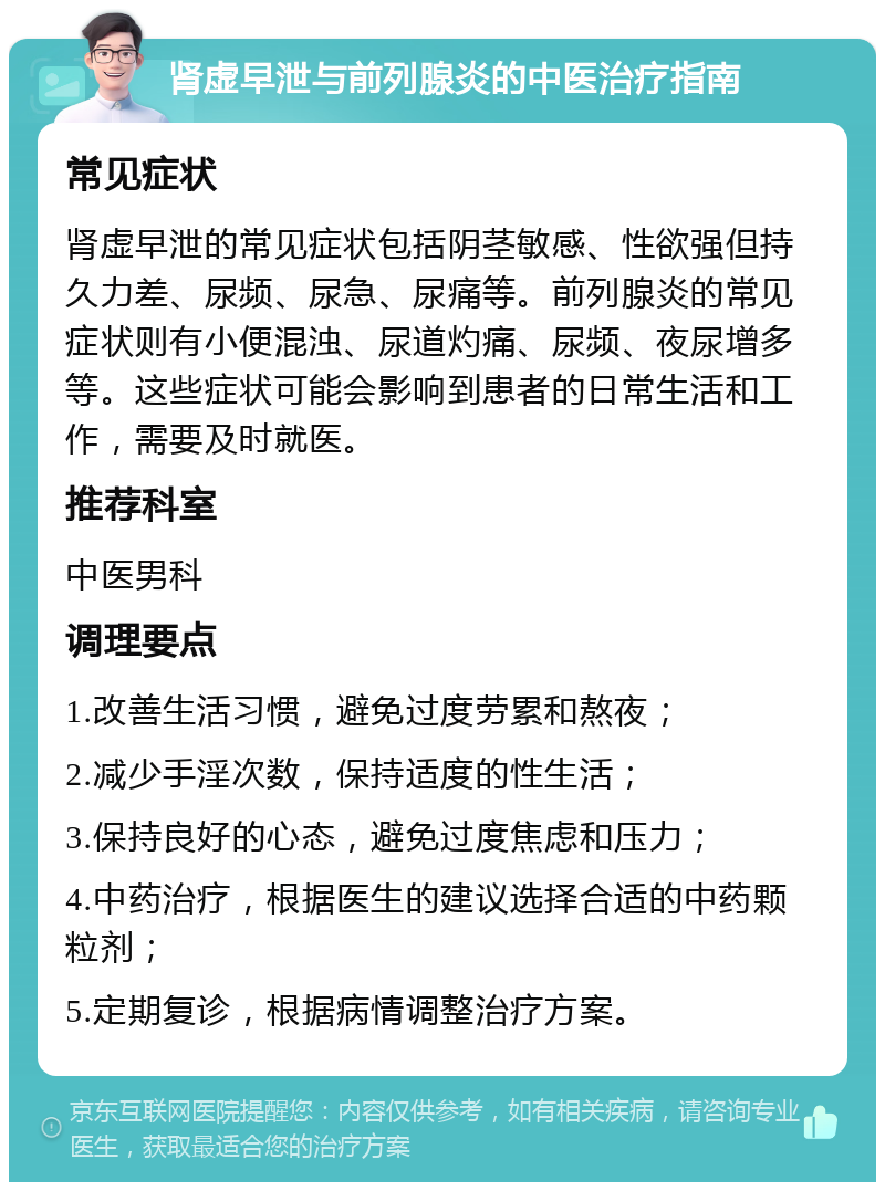 肾虚早泄与前列腺炎的中医治疗指南 常见症状 肾虚早泄的常见症状包括阴茎敏感、性欲强但持久力差、尿频、尿急、尿痛等。前列腺炎的常见症状则有小便混浊、尿道灼痛、尿频、夜尿增多等。这些症状可能会影响到患者的日常生活和工作，需要及时就医。 推荐科室 中医男科 调理要点 1.改善生活习惯，避免过度劳累和熬夜； 2.减少手淫次数，保持适度的性生活； 3.保持良好的心态，避免过度焦虑和压力； 4.中药治疗，根据医生的建议选择合适的中药颗粒剂； 5.定期复诊，根据病情调整治疗方案。