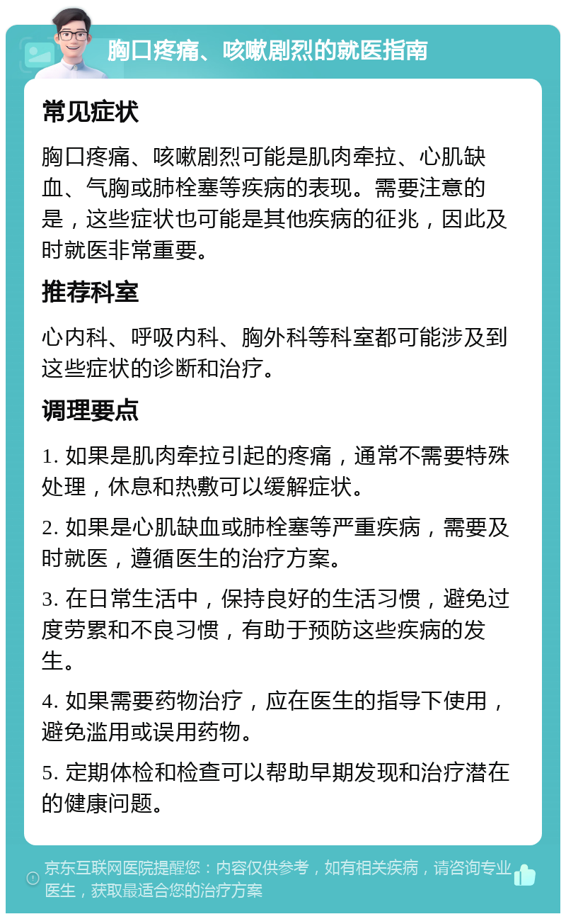 胸口疼痛、咳嗽剧烈的就医指南 常见症状 胸口疼痛、咳嗽剧烈可能是肌肉牵拉、心肌缺血、气胸或肺栓塞等疾病的表现。需要注意的是，这些症状也可能是其他疾病的征兆，因此及时就医非常重要。 推荐科室 心内科、呼吸内科、胸外科等科室都可能涉及到这些症状的诊断和治疗。 调理要点 1. 如果是肌肉牵拉引起的疼痛，通常不需要特殊处理，休息和热敷可以缓解症状。 2. 如果是心肌缺血或肺栓塞等严重疾病，需要及时就医，遵循医生的治疗方案。 3. 在日常生活中，保持良好的生活习惯，避免过度劳累和不良习惯，有助于预防这些疾病的发生。 4. 如果需要药物治疗，应在医生的指导下使用，避免滥用或误用药物。 5. 定期体检和检查可以帮助早期发现和治疗潜在的健康问题。