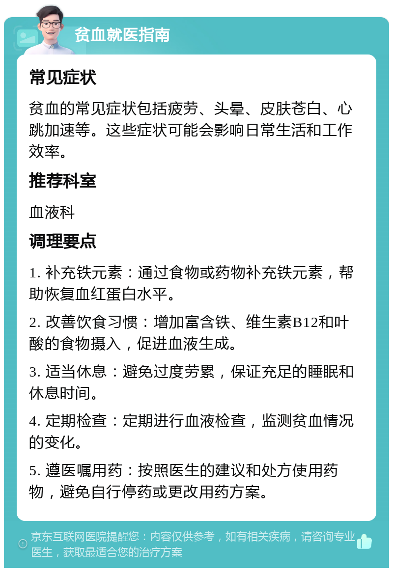 贫血就医指南 常见症状 贫血的常见症状包括疲劳、头晕、皮肤苍白、心跳加速等。这些症状可能会影响日常生活和工作效率。 推荐科室 血液科 调理要点 1. 补充铁元素：通过食物或药物补充铁元素，帮助恢复血红蛋白水平。 2. 改善饮食习惯：增加富含铁、维生素B12和叶酸的食物摄入，促进血液生成。 3. 适当休息：避免过度劳累，保证充足的睡眠和休息时间。 4. 定期检查：定期进行血液检查，监测贫血情况的变化。 5. 遵医嘱用药：按照医生的建议和处方使用药物，避免自行停药或更改用药方案。