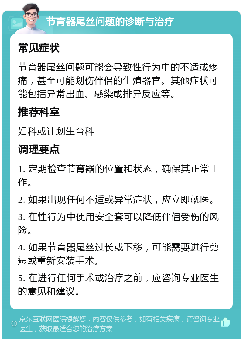 节育器尾丝问题的诊断与治疗 常见症状 节育器尾丝问题可能会导致性行为中的不适或疼痛，甚至可能划伤伴侣的生殖器官。其他症状可能包括异常出血、感染或排异反应等。 推荐科室 妇科或计划生育科 调理要点 1. 定期检查节育器的位置和状态，确保其正常工作。 2. 如果出现任何不适或异常症状，应立即就医。 3. 在性行为中使用安全套可以降低伴侣受伤的风险。 4. 如果节育器尾丝过长或下移，可能需要进行剪短或重新安装手术。 5. 在进行任何手术或治疗之前，应咨询专业医生的意见和建议。